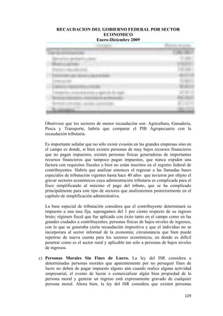 RECAUDACION DEL GOBIERNO FEDERAL POR SECTOR
                             ECONOMICO
                          Enero-Diciembre 2009




       Obsérvese que los sectores de menor recaudación son: Agricultura, Ganadería,
       Pesca y Transporte, habría que comparar el PIB Agropecuario con la
       recaudación tributaria.

       Es importante señalar que no sólo existe evasión en las grandes empresas sino en
       el campo es donde, si bien existen personas de muy bajos recursos financieros
       que no pagan impuestos, existen personas físicas generadoras de importantes
       recursos financieros que tampoco pagan impuestos, que nunca expiden una
       factura con requisitos fiscales o bien no están inscritos en el registro federal de
       contribuyentes. Habría que analizar entonces el regresar a las llamadas bases
       especiales de tributación vigentes hasta hace 40 años que tuvieron por objeto el
       gravar sectores económicos cuya administración tributaria es complicada para el
       fisco simplificando al máximo el pago del tributo, que se ha complicado
       principalmente para este tipo de sectores que analizaremos posteriormente en el
       capítulo de simplificación administrativa.

       La base especial de tributación considera que el contribuyente determinará su
       impuesto a una tasa fija, supongamos del 1 por ciento respecto de su ingreso
       bruto; régimen fiscal que fue aplicado con éxito tanto en el campo como en las
       grandes ciudades a contribuyentes, personas físicas de bajos niveles de ingresos,
       con lo que se generaba cierta recaudación impositiva y que el individuo no se
       incorporara al sector informal de la economía; circunstancia que bien puede
       repetirse de nueva cuenta para los sectores económicos, en donde es difícil
       penetrar como es el sector rural y aplicable tan solo a personas de bajos niveles
       de ingresos.

    c) Personas Morales Sin Fines de Lucro. La ley del ISR considera a
       determinadas personas morales que aparentemente por no perseguir fines de
       lucro no deben de pagar impuesto alguno aún cuando realice alguna actividad
       empresarial, el evento de lucrar o comercializar algún bien propiedad de la
       persona moral y generar un ingreso está expresamente gravado de cualquier
       persona moral. Ahora bien, la ley del ISR considera que existen personas

!                                                                                     "#*!
 