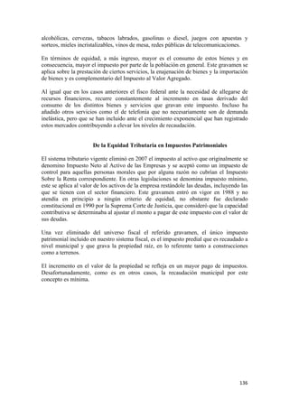 alcohólicas, cervezas, tabacos labrados, gasolinas o diesel, juegos con apuestas y
sorteos, mieles incristalizables, vinos de mesa, redes públicas de telecomunicaciones.

En términos de equidad, a más ingreso, mayor es el consumo de estos bienes y en
consecuencia, mayor el impuesto por parte de la población en general. Este gravamen se
aplica sobre la prestación de ciertos servicios, la enajenación de bienes y la importación
de bienes y es complementario del Impuesto al Valor Agregado.

Al igual que en los casos anteriores el fisco federal ante la necesidad de allegarse de
recursos financieros, recurre constantemente al incremento en tasas derivado del
consumo de los distintos bienes y servicios que gravan este impuesto. Incluso ha
añadido otros servicios como el de telefonía que no necesariamente son de demanda
inelástica, pero que se han incluido ante el crecimiento exponencial que han registrado
estos mercados contribuyendo a elevar los niveles de recaudación.


                      De la Equidad Tributaria en Impuestos Patrimoniales

El sistema tributario vigente eliminó en 2007 el impuesto al activo que originalmente se
denomino Impuesto Neto al Activo de las Empresas y se aceptó como un impuesto de
control para aquellas personas morales que por alguna razón no cubrían el Impuesto
Sobre la Renta correspondiente. En otras legislaciones se denomina impuesto mínimo,
este se aplica al valor de los activos de la empresa restándole las deudas, incluyendo las
que se tienen con el sector financiero. Este gravamen entró en vigor en 1988 y no
atendía en principio a ningún criterio de equidad, no obstante fue declarado
constitucional en 1990 por la Suprema Corte de Justicia, que consideró que la capacidad
contributiva se determinaba al ajustar el monto a pagar de este impuesto con el valor de
sus deudas.

Una vez eliminado del universo fiscal el referido gravamen, el único impuesto
patrimonial incluido en nuestro sistema fiscal, es el impuesto predial que es recaudado a
nivel municipal y que grava la propiedad raíz, en lo referente tanto a construcciones
como a terrenos.

El incremento en el valor de la propiedad se refleja en un mayor pago de impuestos.
Desafortunadamente, como es en otros casos, la recaudación municipal por este
concepto es mínima.




!                                                                                     "$'!
 