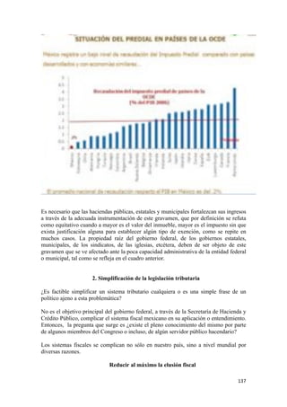 Es necesario que las haciendas públicas, estatales y municipales fortalezcan sus ingresos
a través de la adecuada instrumentación de este gravamen, que por definición se refuta
como equitativo cuando a mayor es el valor del inmueble, mayor es el impuesto sin que
exista justificación alguna para establecer algún tipo de exención, como se repite en
muchos casos. La propiedad raíz del gobierno federal, de los gobiernos estatales,
municipales, de los sindicatos, de las iglesias, etcétera, deben de ser objeto de este
gravamen que se ve afectado ante la poca capacidad administrativa de la entidad federal
o municipal, tal como se refleja en el cuadro anterior.


                      2. Simplificación de la legislación tributaria

¿Es factible simplificar un sistema tributario cualquiera o es una simple frase de un
político ajeno a esta problemática?

No es el objetivo principal del gobierno federal, a través de la Secretaría de Hacienda y
Crédito Público, complicar el sistema fiscal mexicano en su aplicación o entendimiento.
Entonces, la pregunta que surge es ¿existe el pleno conocimiento del mismo por parte
de algunos miembros del Congreso o incluso, de algún servidor público hacendario?

Los sistemas fiscales se complican no sólo en nuestro país, sino a nivel mundial por
diversas razones.

                             Reducir al máximo la elusión fiscal

!                                                                                    "$(!
 