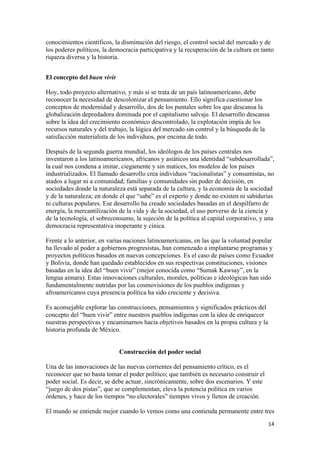 conocimientos científicos, la disminución del riesgo, el control social del mercado y de
los poderes políticos, la democracia participativa y la recuperación de la cultura en tanto
riqueza diversa y la historia.


El concepto del buen vivir

Hoy, todo proyecto alternativo, y más si se trata de un país latinoamericano, debe
reconocer la necesidad de descolonizar el pensamiento. Ello significa cuestionar los
conceptos de modernidad y desarrollo, dos de los puntales sobre los que descansa la
globalización depredadora dominada por el capitalismo salvaje. El desarrollo descansa
sobre la idea del crecimiento económico descontrolado, la explotación impía de los
recursos naturales y del trabajo, la lógica del mercado sin control y la búsqueda de la
satisfacción materialista de los individuos, por encima de todo.

Después de la segunda guerra mundial, los ideólogos de los países centrales nos
inventaron a los latinoamericanos, africanos y asiáticos una identidad “subdesarrollada”,
la cual nos condena a imitar, ciegamente y sin matices, los modelos de los países
industrializados. El llamado desarrollo crea individuos “racionalistas” y consumistas, no
atados a lugar ni a comunidad; familias y comunidades sin poder de decisión, en
sociedades donde la naturaleza está separada de la cultura, y la economía de la sociedad
y de la naturaleza; en donde el que “sabe” es el experto y donde no existen ni sabidurías
ni culturas populares. Ese desarrollo ha creado sociedades basadas en el despilfarro de
energía, la mercantilización de la vida y de la sociedad, el uso perverso de la ciencia y
de la tecnología, el sobreconsumo, la sujeción de la política al capital corporativo, y una
democracia representativa inoperante y cínica.

Frente a lo anterior, en varias naciones latinoamericanas, en las que la voluntad popular
ha llevado al poder a gobiernos progresistas, han comenzado a implantarse programas y
proyectos políticos basados en nuevas concepciones. Es el caso de países como Ecuador
y Bolivia, donde han quedado establecidos en sus respectivas constituciones, visiones
basadas en la idea del “buen vivir” (mejor conocida como “Sumak Kawsay”, en la
lengua aimara). Estas innovaciones culturales, morales, políticas e ideológicas han sido
fundamentalmente nutridas por las cosmovisiones de los pueblos indígenas y
afroamericanos cuya presencia política ha sido creciente y decisiva.

Es aconsejable explorar las construcciones, pensamientos y significados prácticos del
concepto del “buen vivir” entre nuestros pueblos indígenas con la idea de enriquecer
nuestras perspectivas y encaminarnos hacia objetivos basados en la propia cultura y la
historia profunda de México.


                             Construcción del poder social

Una de las innovaciones de las nuevas corrientes del pensamiento crítico, es el
reconocer que no basta tomar el poder político; que también es necesario construir el
poder social. Es decir, se debe actuar, sincrónicamente, sobre dos escenarios. Y este
“juego de dos pistas”, que se complementan, eleva la potencia política en varios
órdenes, y hace de los tiempos “no electorales” tiempos vivos y llenos de creación.

El mundo se entiende mejor cuando lo vemos como una contienda permanente entre tres
!                                                                                        "%!
 