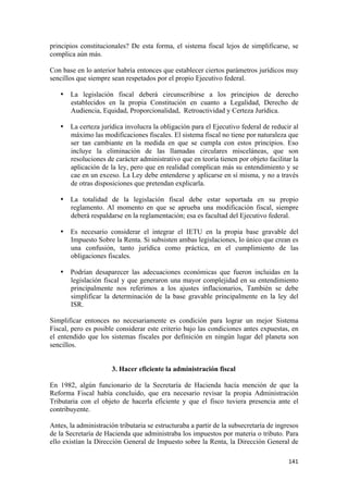 principios constitucionales? De esta forma, el sistema fiscal lejos de simplificarse, se
complica aún más.

Con base en lo anterior habría entonces que establecer ciertos parámetros jurídicos muy
sencillos que siempre sean respetados por el propio Ejecutivo federal.

    • La legislación fiscal deberá circunscribirse a los principios de derecho
      establecidos en la propia Constitución en cuanto a Legalidad, Derecho de
      Audiencia, Equidad, Proporcionalidad, Retroactividad y Certeza Jurídica.

    • La certeza jurídica involucra la obligación para el Ejecutivo federal de reducir al
      máximo las modificaciones fiscales. El sistema fiscal no tiene por naturaleza que
      ser tan cambiante en la medida en que se cumpla con estos principios. Eso
      incluye la eliminación de las llamadas circulares misceláneas, que son
      resoluciones de carácter administrativo que en teoría tienen por objeto facilitar la
      aplicación de la ley, pero que en realidad complican más su entendimiento y se
      cae en un exceso. La Ley debe entenderse y aplicarse en sí misma, y no a través
      de otras disposiciones que pretendan explicarla.

    • La totalidad de la legislación fiscal debe estar soportada en su propio
      reglamento. Al momento en que se aprueba una modificación fiscal, siempre
      deberá respaldarse en la reglamentación; esa es facultad del Ejecutivo federal.

    • Es necesario considerar el integrar el IETU en la propia base gravable del
      Impuesto Sobre la Renta. Si subsisten ambas legislaciones, lo único que crean es
      una confusión, tanto jurídica como práctica, en el cumplimiento de las
      obligaciones fiscales.

    • Podrían desaparecer las adecuaciones económicas que fueron incluidas en la
      legislación fiscal y que generaron una mayor complejidad en su entendimiento
      principalmente nos referimos a los ajustes inflacionarios, También se debe
      simplificar la determinación de la base gravable principalmente en la ley del
      ISR.

Simplificar entonces no necesariamente es condición para lograr un mejor Sistema
Fiscal, pero es posible considerar este criterio bajo las condiciones antes expuestas, en
el entendido que los sistemas fiscales por definición en ningún lugar del planeta son
sencillos.


                      3. Hacer eficiente la administración fiscal

En 1982, algún funcionario de la Secretaría de Hacienda hacía mención de que la
Reforma Fiscal había concluido, que era necesario revisar la propia Administración
Tributaria con el objeto de hacerla eficiente y que el fisco tuviera presencia ante el
contribuyente.

Antes, la administración tributaria se estructuraba a partir de la subsecretaría de ingresos
de la Secretaría de Hacienda que administraba los impuestos por materia o tributo. Para
ello existían la Dirección General de Impuesto sobre la Renta, la Dirección General de

!                                                                                       "%"!
 