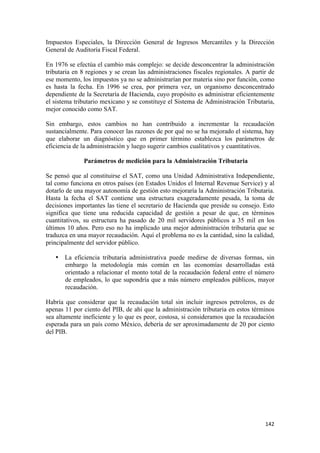 Impuestos Especiales, la Dirección General de Ingresos Mercantiles y la Dirección
General de Auditoría Fiscal Federal.

En 1976 se efectúa el cambio más complejo: se decide desconcentrar la administración
tributaria en 8 regiones y se crean las administraciones fiscales regionales. A partir de
ese momento, los impuestos ya no se administrarían por materia sino por función, como
es hasta la fecha. En 1996 se crea, por primera vez, un organismo desconcentrado
dependiente de la Secretaría de Hacienda, cuyo propósito es administrar eficientemente
el sistema tributario mexicano y se constituye el Sistema de Administración Tributaria,
mejor conocido como SAT.

Sin embargo, estos cambios no han contribuido a incrementar la recaudación
sustancialmente. Para conocer las razones de por qué no se ha mejorado el sistema, hay
que elaborar un diagnóstico que en primer término establezca los parámetros de
eficiencia de la administración y luego sugerir cambios cualitativos y cuantitativos.

              Parámetros de medición para la Administración Tributaria

Se pensó que al constituirse el SAT, como una Unidad Administrativa Independiente,
tal como funciona en otros países (en Estados Unidos el Internal Revenue Service) y al
dotarlo de una mayor autonomía de gestión esto mejoraría la Administración Tributaria.
Hasta la fecha el SAT contiene una estructura exageradamente pesada, la toma de
decisiones importantes las tiene el secretario de Hacienda que preside su consejo. Esto
significa que tiene una reducida capacidad de gestión a pesar de que, en términos
cuantitativos, su estructura ha pasado de 20 mil servidores públicos a 35 mil en los
últimos 10 años. Pero eso no ha implicado una mejor administración tributaria que se
traduzca en una mayor recaudación. Aquí el problema no es la cantidad, sino la calidad,
principalmente del servidor público.

    • La eficiencia tributaria administrativa puede medirse de diversas formas, sin
      embargo la metodología más común en las economías desarrolladas está
      orientado a relacionar el monto total de la recaudación federal entre el número
      de empleados, lo que supondría que a más número empleados públicos, mayor
      recaudación.

Habría que considerar que la recaudación total sin incluir ingresos petroleros, es de
apenas 11 por ciento del PIB, de ahí que la administración tributaria en estos términos
sea altamente ineficiente y lo que es peor, costosa, si consideramos que la recaudación
esperada para un país como México, debería de ser aproximadamente de 20 por ciento
del PIB.




!                                                                                    "%#!
 