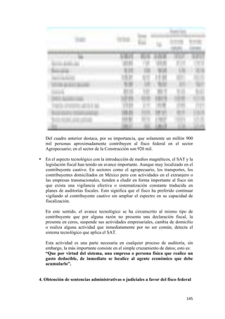 Del cuadro anterior destaca, por su importancia, que solamente un millón 900
       mil personas aproximadamente contribuyen al fisco federal en el sector
       Agropecuario; en el sector de la Construcción son 920 mil.

    • En el aspecto tecnológico con la introducción de medios magnéticos, el SAT y la
      legislación fiscal han tenido un avance importante. Aunque muy localizado en el
      contribuyente cautivo. En sectores como el agropecuario, los transportes, los
      contribuyentes domiciliados en México pero con actividades en el extranjero o
      las empresas transnacionales, tienden a eludir en forma importante al fisco sin
      que exista una vigilancia efectiva o sistematización constante traducida en
      planes de auditorías fiscales. Esto significa que el fisco ha preferido continuar
      vigilando al contribuyente cautivo sin ampliar el espectro en su capacidad de
      fiscalización.

       En este sentido, el avance tecnológico se ha circunscrito al mismo tipo de
       contribuyente que por alguna razón no presenta una declaración fiscal, la
       presenta en ceros, suspende sus actividades empresariales, cambia de domicilio
       o realiza alguna actividad que inmediatamente por no ser común, detecta el
       sistema tecnológico que aplica el SAT.

       Esta actividad es una parte necesaria en cualquier proceso de auditoría, sin
       embargo, la más importante consiste en el simple cruzamiento de datos; esto es:
       “Que por virtud del sistema, una empresa o persona física que realice un
       gasto deducible, de inmediato se localice al agente económico que debe
       acumularlo”.


    4. Obtención de sentencias administrativas o judiciales a favor del fisco federal



!                                                                                  "%&!
 
