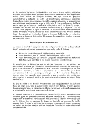 La Secretaría de Hacienda y Crédito Público, con base en lo que establece el Código
Fiscal de la Federación, puede ejercer sus facultades de comprobación tanto de personas
físicas como morales en cualquier momento. De aquí iniciar los procesos
administrativos y judiciales en contra del contribuyente, denominados auditorias
fiscales hasta obtener o no, sentencias favorables. A estas actuaciones se les denominan
procedimientos jurídicos contra actos, a diferencia de los procedimientos jurídicos
contra leyes, que se instauran cuando el contribuyente a través del juicio de amparo,
interpone este recurso ante los Tribunales Administrativos y la Suprema Corte de
Justicia, con el propósito de lograr la sentencia “De Inconstitucional” a una determinada
norma de reciente creación. De ahí que exista una intensa actividad procesal entre el
fisco y la sociedad, en el entendido de que la Secretaría de Hacienda, por obligación
debe enterar al Congreso de la Unión, del resultado de sus gestiones jurídicas en contra
de los contribuyentes.

                      Procedimientos de Auditoría Fiscal

Al iniciar la facultad de comprobación ante cualquier contribuyente, el fisco federal
tiene 3 instancias, a través de las cuales interpone algún medio de defensa.

    • Recurso de Revocación, ante la propia autoridad hacendaria.
    • Juicio de Nulidad, ante el Tribunal Administrativo de Justicia Fiscal.
    • Juicio de Amparo, ante los Tribunales Colegiados o la Suprema Corte de Justicia
      de la Nación, en la medida en que existan violaciones constitucionales.

El contribuyente se inconforma ante las diversas instancias por dos razones: las
denominadas de forma, que consisten en inconformarse ante una violación jurídica por
parte de la autoridad en el procedimiento. Las violaciones jurídicas pueden ser: una
notificación incorrecta, la falta de competencia, el no fundamentar y motivar
correctamente la facultad de comprobación que tiene la Secretaría de Hacienda y
muchas otras. Las segundas están orientadas a que el contribuyente pruebe que
efectivamente la autoridad no tiene los elementos suficientes para determinar algún
crédito fiscal.

En este ir y venir de los distintos procedimientos que bien pueden tener una duración
hasta de cinco años, tanto el contribuyente como el fisco federal, invierte recursos
financieros importantes, el primero en su defensa y el segundo sosteniendo su acusación
o investigación, hasta obtener una sentencia definitiva.

La sociedad mexicana se ha vuelto altamente combativa respecto de la protección de sus
derechos, y por otra parte la Secretaría de Hacienda, a través del SAT, inicia campañas
importantes de auditoría a ciertos sectores de la economía y debemos de reconocer que
en los últimos años su capacidad de ejercer sus facultades de autoridad, ha tenido
relativo éxito. El fisco ha mejorado sus resultados económicos al obtener sentencias
favorables que generen mayores recursos financieros. Sin embargo, no es suficiente el
esfuerzo todavía.




!                                                                                    "%'!
 