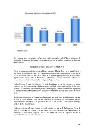 No obstante que este cuadro refleja una mejor actuación del SAT, en términos de
sentencias favorables obtenidas, circunstancia que no se traduce en cobros a favor del
erario público.

                      Procedimientos de Amparos contra Leyes

Como se mencionó anteriormente, el fisco siempre deberá observar al modificarse o
adecuarse la legislación fiscal, ciertos principios constitucionales básicos, como son la
retroactividad de las leyes, la certeza jurídica, la equidad y progresividad, de otra forma,
el particular siempre tendrá el derecho de conformarse a una modificación o adecuación
de una Ley o inclusive a la entrada en vigor de la propia Ley.

En los últimos 10 años, la Suprema Corte de Justicia de la Nación –quien es la última
instancia que decide respecto de la inconstitucionalidad o constitucionalidad de las leyes
fiscales– ha tendido a favorecer al propio contribuyente, ante el insuficiente argumento
de la Secretaría de Hacienda de que la recaudación federal es muy baja, como de hecho
lo es.

No obstante lo anterior, la otra cara de la moneda que es lo que verdaderamente sucede,
es que el fisco federal, con tal de allegarse de recursos de una manera pronta,
constantemente modifica la Legislación Fiscal y, al hacerlo, viola algún principio
jurídico de los enumerados.

En fecha reciente, el fisco obtuvo la confirmación por parte de la Suprema Corte de
Justicia de la Nación, de que el IETU es un impuesto constitucional. No obstante, se
mantiene la discusión respecto de si las modificaciones al régimen fiscal de
consolidación son constitucionales o no.




!                                                                                       "%*!
 