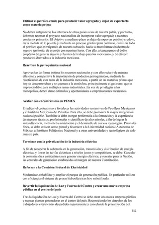 Utilizar el petróleo crudo para producir valor agregado y dejar de exportarlo
como materia prima

No deben anteponerse los intereses de otros países a los de nuestra patria, y por tanto,
debemos retomar el proyecto nacionalista de incorporar valor agregado a nuestros
productos primarios. El objetivo a mediano plazo es dejar de exportar petróleo crudo y,
en la medida de lo posible y mediante un proceso gradual pero continuo, canalizar todo
el petróleo que extraigamos de nuestro subsuelo, hacia su transformación dentro de
nuestro territorio, de acuerdo con nuestras leyes. Con ello, alcanzaremos el doble
propósito de generar riqueza y fuentes de trabajo para los mexicanos, y de ofrecer
productos derivados a la industria mexicana.

Reactivar la petroquímica nacional

Aprovechar de forma óptima los recursos nacionales y con ello reducir de manera
eficiente y competitiva la importación de productos petroquímicos, mediante la
reactivación de esta rama de la industria mexicana, a partir de las materias primas que
hoy se desaprovechan y se queman a la atmósfera, principalmente el gas etano que es
imprescindible para múltiples ramas industriales. En vez de privilegiar a los
monopolios, deben darse estímulos y oportunidades a emprendedores mexicanos.


Acabar con el contratismo en PEMEX

Erradicar el contratismo y fortalecer las actividades sustantivas de Petróleos Mexicanos
y el Instituto Mexicano del Petróleo. Para ello, se debe promover la mayor integración
nacional posible. También se debe otorgar preferencia a la formación y la experiencia
de nuestros técnicos, profesionales y científicos de altos niveles, a fin de lograr la
autosuficiencia, mediante la asimilación y el desarrollo de nuevas tecnologías. Para tales
fines, se debe utilizar como puntal y favorecer a la Universidad nacional Autónoma de
México, al Instituto Politécnico Nacional y a otras universidades y tecnológicos de todo
nuestro país.

Terminar con la privatización de la industria eléctrica

A fin de recuperar la soberanía en la generación, transmisión y distribución de energía
eléctrica, y llevar las tarifas eléctricas a niveles justos y competitivos, se debe: Cancelar
la contratación a particulares para generar energía eléctrica; y rescatar para la Nación,
las centrales de generación establecidas al margen de nuestra Constitución.

Reforzar a la Comisión Federal de Electricidad

Modernizar, rehabilitar y ampliar el parque de generación pública. En particular utilizar
con eficiencia el sistema de presas hidroeléctricas hoy subutilizado.

Revertir la liquidación de Luz y Fuerza del Centro y crear una nueva empresa
pública en el centro del país

Tras la liquidación de Luz y Fuerza del Centro se debe crear una nueva empresa pública
y nuevas plantas generadoras en el centro del país. Reconociendo los derechos de los
trabajadores electricistas despedidos injustamente y cancelando la privatización del
!                                                                                         "&#!
 