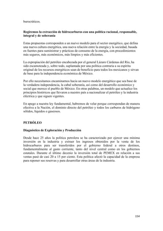 burocráticos.


Regiremos la extracción de hidrocarburos con una política racional, responsable,
integral y de soberanía

Estas propuestas corresponden a un nuevo modelo para el sector energético, que defina
una nueva cultura energética, una nueva relación entre la energía y la sociedad, basada
en fuentes para suministrar y prácticas de consumo de la energía, con procedimientos
más seguros, más económicos, más limpios y más eficientes.

La expropiación del petróleo encabezada por el general Lázaro Cárdenas del Río, ha
sido escamoteada y, sobre todo, suplantada por una política contraria a su espíritu
original de los recursos energéticos sean de beneficio para todos los mexicanos y sirvan
de base para la independencia económica de México.

Por ello necesitamos encaminarnos hacia un nuevo modelo energético que sea base de
la verdadera independencia, la cabal soberanía, así como del desarrollo económico y
social que merece el pueblo de México. En otras palabras, un modelo que actualice los
principios históricos que llevaron a nuestro país a nacionalizar el petróleo y la industria
eléctrica y que siguen vigentes.

En apego a nuestra ley fundamental, habremos de velar porque correspondan de manera
efectiva a la Nación, el dominio directo del petróleo y todos los carburos de hidrógeno
sólidos, líquidos o gaseosos.


PETRÓLEO

Diagnóstico de Exploración y Producción

Desde hace 25 años la política petrolera se ha caracterizado por ejercer una mínima
inversión en la industria y extraer los ingresos obtenidos por la venta de los
hidrocarburos para ser transferidos por el gobierno federal a otros destinos,
fundamentalmente al gasto corriente, tanto del nivel central como en los gobiernos
estatales. Durante el último decenio la inversión total de PEMEX en relación a sus
ventas pasó de casi 20 a 15 por ciento. Esta política afectó la capacidad de la empresa
para reponer sus reservas y para desarrollar otras áreas de la industria.




!                                                                                       "&%!
 