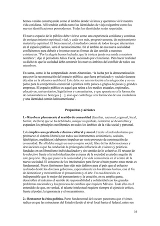 hemos venido construyendo como el ámbito donde vivimos y queremos vivir nuestra
vida cotidiana. Allí tendrán cabida tanto las identidades de vieja raigambre como las
nuevas identificaciones posmodernas. Todas las identidades serán respetadas.

El nuevo espacio de lo público debe vivirse como una experiencia cotidiana y continua
de enriquecimiento espiritual, vital, y cada vez más, progresivamente, de mejoramiento
material y espiritual. El bien esencial, el mediador común de todos los que interactúen
en el espacio público, será el reconocimiento. En el ámbito de esa nueva socialidad
confluiremos para debatir e inventar nuevas formas de dar sentido a nuestras
existencias. “Por la alegría hemos luchado, que la tristeza jamás sea unida a nuestros
nombres”, dijo el periodista Julios Fucik, asesinado por el nazismo. Para hacer realidad
su dicho es que la sociedad debe construir los nuevos ámbitos del confluir de todos sus
miembros.

En suma, como lo ha compendiado Aram Aharonian, “la lucha por la democratización
pasa por la reconstrucción del espacio público, que fuera privatizado y vaciado durante
décadas en la ofensiva neoliberal. Este debe ser una invitación a la integración y no un
palco para la competencia comercial o política entre países o grupos de países y grandes
empresas. El espacio público es aquel que reúne a los medios estatales, regionales,
educativos, universitarios, legislativos y comunitarios, y que apuesta no a la formación
de consumidores o borregos […], sino que contribuye a la formación de una ciudadanía
y una identidad común latinoamericana”.


                                  Propuestas y acciones

1.- Recobrar plenamente el sentido de comunidad (familiar, nacional, regional, local,
barrial, etcétera) que se ha debilitado, aunque no perdido, conforme se desarrollan y
expanden los principios neoliberales en todos los ámbitos de la vida social y personal.

Esto implica una profunda reforma cultural y moral. Frente al individualismo que
promueve el sistema liberal (con todos sus instrumentos económicos, sociales,
ideológicos, mediáticos) debemos impulsar un vasto proyecto de construcción de
comunidad. De allí debe surgir un nuevo sujeto social, libre de las deformaciones y
desviaciones a que ha conducido la prolongada influencia de visiones y prácticas
fundadas en un liberalismo individualizador y sin sentido de lo colectivo. El rescate de
lo colectivo frente a la individualización extrema de la sociedad es piedra angular de
este proyecto. Hay que poner a la comunidad y la vida comunitaria en el centro de la
nueva sociedad. El concurso de los intelectuales para llevar a buen puerto estas metas es
fundamental. Pocos fenómenos han sido más dañinos para el país que el esfuerzo
realizado desde los diversos gobiernos, especialmente en los últimos lustros, con el fin
de domesticar y mercantilizar el pensamiento y el arte. En esa dirección, es
indispensable que lo mejor del pensamiento y la creación, en su amplia gama,
desarrollen al máximo el sentido de responsabilidad y solidaridad con los grandes
problemas nacionales y los procesos de cambios que requiere México. Todo ello en el
entendido de que, en verdad, el talante intelectual requiere siempre el ejercicio crítico,
frente al poder, la ignorancia y el oscurantismo.

2.- Restaurar la ética política. Parte fundamental del oscuro panorama que vivimos
radica en que las estructuras del Estado (desde el nivel local hasta el federal, entre sus

!                                                                                            "'!
 