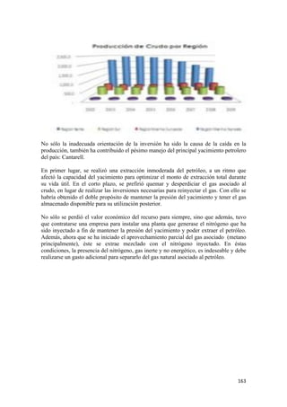 No sólo la inadecuada orientación de la inversión ha sido la causa de la caída en la
producción, también ha contribuido el pésimo manejo del principal yacimiento petrolero
del país: Cantarell.

En primer lugar, se realizó una extracción inmoderada del petróleo, a un ritmo que
afectó la capacidad del yacimiento para optimizar el monto de extracción total durante
su vida útil. En el corto plazo, se prefirió quemar y desperdiciar el gas asociado al
crudo, en lugar de realizar las inversiones necesarias para reinyectar el gas. Con ello se
habría obtenido el doble propósito de mantener la presión del yacimiento y tener el gas
almacenado disponible para su utilización posterior.

No sólo se perdió el valor económico del recurso para siempre, sino que además, tuvo
que contratarse una empresa para instalar una planta que generase el nitrógeno que ha
sido inyectado a fin de mantener la presión del yacimiento y poder extraer el petróleo.
Además, ahora que se ha iniciado el aprovechamiento parcial del gas asociado (metano
principalmente), éste se extrae mezclado con el nitrógeno inyectado. En éstas
condiciones, la presencia del nitrógeno, gas inerte y no energético, es indeseable y debe
realizarse un gasto adicional para separarlo del gas natural asociado al petróleo.




!                                                                                     "'$!
 