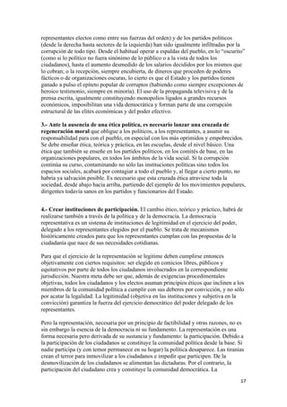 representantes electos como entre sus fuerzas del orden) y de los partidos políticos
(desde la derecha hasta sectores de la izquierda) han sido igualmente infiltradas por la
corrupción de todo tipo. Desde el habitual operar a espaldas del pueblo, en lo “oscurito”
(como si lo político no fuera sinónimo de lo público o a la vista de todos los
ciudadanos), hasta el aumento desmedido de los salarios decididos por los mismos que
lo cobran; o la recepción, siempre encubierta, de dineros que proceden de poderes
fácticos o de organizaciones oscuras, lo cierto es que el Estado y los partidos tienen
ganado a pulso el epíteto popular de corruptos (habiendo como siempre excepciones de
heroico testimonio, siempre en minoría). El uso de la propaganda televisiva y de la
prensa escrita, igualmente constituyendo monopolios ligados a grandes recursos
económicos, imposibilitan una vida democrática y forman parte de una corrupción
estructural de las elites económicas y del poder efectivo.

3.- Ante la ausencia de una ética política, es necesario lanzar una cruzada de
regeneración moral que obligue a los políticos, a los representantes, a asumir su
responsabilidad para con el pueblo, en especial con los más oprimidos y empobrecidos.
Se debe enseñar ética, teórica y práctica, en las escuelas, desde el nivel básico. Una
ética que también se enseñe en los partidos políticos, en los comités de base, en las
organizaciones populares, en todos los ámbitos de la vida social. Si la corrupción
continúa su curso, contaminando no sólo las instituciones políticas sino todos los
espacios sociales, acabará por contagiar a todo el pueblo y, al llegar a cierto punto, no
habría ya salvación posible. Es necesario que esta cruzada ética atraviese toda la
sociedad, desde abajo hacia arriba, partiendo del ejemplo de los movimientos populares,
dirigentes todavía sanos en los partidos y funcionarios del Estado.


4.- Crear instituciones de participación. El cambio ético, teórico y práctico, habrá de
realizarse también a través de la política y de la democracia. La democracia
representativa es un sistema de instituciones de legitimidad en el ejercicio del poder,
delegado a los representantes elegidos por el pueblo. Se trata de mecanismos
históricamente creados para que los representantes cumplan con las propuestas de la
ciudadanía que nace de sus necesidades cotidianas.

Para que el ejercicio de la representación se legitime deben cumplirse entonces
objetivamente con ciertos requisitos: ser elegido en comicios libres, públicos y
equitativos por parte de todos los ciudadanos involucrados en la correspondiente
jurisdicción. Nuestra meta debe ser que, además de exigencias procedimentales
objetivas, todos los ciudadanos y los electos asuman principios éticos que inclinen a los
miembros de la comunidad política a cumplir con sus deberes por convicción, y no sólo
por acatar la legalidad. La legitimidad (objetiva en las instituciones y subjetiva en la
convicción) garantiza la fuerza del ejercicio democrático del poder delegado de los
representantes.

Pero la representación, necesaria por un principio de factibilidad y otras razones, no es
sin embargo la esencia de la democracia ni su fundamento. La representación es una
forma necesaria pero derivada de su sustancia y fundamento: la participación. Debido a
la participación de los ciudadanos se constituye la comunidad política desde la base. Si
nadie participa (y con temor permanece en su hogar) la política desaparece. Las tiranías
crean el terror para inmovilizar a los ciudadanos e impedir que participen. De la
desmovilización de los ciudadanos se alimentan las dictaduras. Por el contrario, la
participación del ciudadano crea y constituye la comunidad democrática. La
!                                                                                      "(!
 