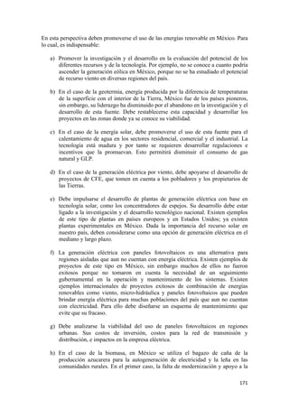 En esta perspectiva deben promoverse el uso de las energías renovable en México. Para
lo cual, es indispensable:

    a) Promover la investigación y el desarrollo en la evaluación del potencial de los
       diferentes recursos y de la tecnología. Por ejemplo, no se conoce a cuanto podría
       ascender la generación eólica en México, porque no se ha estudiado el potencial
       de recurso viento en diversas regiones del país.

    b) En el caso de la geotermia, energía producida por la diferencia de temperaturas
       de la superficie con el interior de la Tierra, México fue de los países pioneros,
       sin embargo, su liderazgo ha disminuido por el abandono en la investigación y el
       desarrollo de esta fuente. Debe restablecerse esta capacidad y desarrollar los
       proyectos en las zonas donde ya se conoce su viabilidad.

    c) En el caso de la energía solar, debe promoverse el uso de esta fuente para el
       calentamiento de agua en los sectores residencial, comercial y el industrial. La
       tecnología está madura y por tanto se requieren desarrollar regulaciones e
       incentivos que la promuevan. Esto permitirá disminuir el consumo de gas
       natural y GLP.

    d) En el caso de la generación eléctrica por viento, debe apoyarse el desarrollo de
       proyectos de CFE, que tomen en cuenta a los pobladores y los propietarios de
       las Tierras.

    e) Debe impulsarse el desarrollo de plantas de generación eléctrica con base en
       tecnología solar, como los concentradores de espejos. Su desarrollo debe estar
       ligado a la investigación y el desarrollo tecnológico nacional. Existen ejemplos
       de este tipo de plantas en países europeos y en Estados Unidos; ya existen
       plantas experimentales en México. Dada la importancia del recurso solar en
       nuestro país, deben considerarse como una opción de generación eléctrica en el
       mediano y largo plazo.

    f) La generación eléctrica con paneles fotovoltaicos es una alternativa para
       regiones aisladas que aun no cuentan con energía eléctrica. Existen ejemplos de
       proyectos de este tipo en México, sin embargo muchos de ellos no fueron
       exitosos porque no tomaron en cuenta la necesidad de un seguimiento
       gubernamental en la operación y mantenimiento de los sistemas. Existen
       ejemplos internacionales de proyectos exitosos de combinación de energías
       renovables como viento, micro-hidráulica y paneles fotovoltaicos que pueden
       brindar energía eléctrica para muchas poblaciones del país que aun no cuentan
       con electricidad. Para ello debe diseñarse un esquema de mantenimiento que
       evite que su fracaso.

    g) Debe analizarse la viabilidad del uso de paneles fotovoltaicos en regiones
       urbanas. Sus costos de inversión, costos para la red de transmisión y
       distribución, e impactos en la empresa eléctrica.

    h) En el caso de la biomasa, en México se utiliza el bagazo de caña de la
       producción azucarera para la autogeneración de electricidad y la leña en las
       comunidades rurales. En el primer caso, la falta de modernización y apoyo a la

!                                                                                   "("!
 