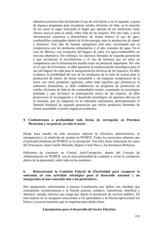 industria azucarera han disminuido el uso de esta fuente y en el segundo, a pesar
       de algunos programas para incorporar estufas eficientes de leña, en la mayoría
       de los casos se sigue utilizando el fogón que además de ser ineficiente, tiene
       efectos nocivos para la salud, sobre todo de las mujeres. Por otro lado, a nivel
       internacional comienza a desarrollarse de forma masiva el uso de agro-
       combustibles catalogados dentro de la bio-energía, para la producción de etanol
       y biodiesel. Este tipo de fuentes energéticas está muy cuestionado por su
       competencia con los productos alimentarios y el alto consumo de agua. En el
       caso de México, con excepción del bagazo de caña, los agro-combustibles no
       son una alternativa. Sin embargo, las opciones llamadas de segunda generación
       y que involucran el reciclamiento o el uso de biomasa que no entra en
       competencia con la alimentación pueden tener un potencial importante. Por ello
       en el caso de la biomasa: a) debe apoyarse la modernización tecnológica para el
       uso del bagazo de caña para la autogeneración eléctrica de los ingenios; b) debe
       evaluarse la posibilidad del uso de los productos de la caña de azúcar para la
       producción de etanol, de forma sustentable y sin impactar competencia de la
       tierra con otros productos agrícolas, sobre todo aquellos que promueven la
       soberanía alimentaria; c) debe establecerse un programa de promoción de
       estufas eficientes de leña en las comunidades rurales, sustentado en tecnologías
       probadas y que involucre la participación activa de las mujeres; d) debe
       promoverse la investigación y el desarrollo tecnológico de opciones del uso de
       la biomasa, que no impacten en la soberanía alimentaria, particularmente el
       llamado biodiesel de segunda generación que utiliza productos forestales de
       forma sustentable o aceites orgánicos residuales.


5. Combatiremos a profundidad toda forma de corrupción en Petróleos
   Mexicanos y en general, en todo el sector.


Desde hace mucho ha sido necesario mejorar la eficiencia administrativa, la
transparencia y la rendición de cuentas en PEMEX. Todos los mexicanos sabemos que
el principal problema de PEMEX es la corrupción. Tan sólo, baste mencionar los casos
del Pemexgate, Juan Camilo Mouriño, Repsol, César Nava y los hermanos Bribiesca.

Habremos de constituir un Comité Anti-Corrupción, dentro del Consejo de
Administración de PEMEX, con la tarea primordial de combatir y evitar la corrupción
dentro de la paraestatal, sobre todo en los contratos.


6.    Reforzaremos la Comisión Federal de Electricidad para recuperar la
soberanía en esta actividad estratégica para el desarrollo nacional y no
otorgaremos ni una concesión más a los particulares.

Nos apegaremos estrictamente a nuestra Constitución que define con claridad, que
corresponde exclusivamente a la Nación generar, conducir, transformar, distribuir y
abastecer energía eléctrica que tenga por objeto la prestación de servicio público. En
esta materia no se otorgarán concesiones a los particulares y la Nación aprovechará los
bienes y recursos naturales que se requieran para dichos fines.

              Lineamientos para el desarrollo del Sector Eléctrico

!                                                                                   "(#!
 