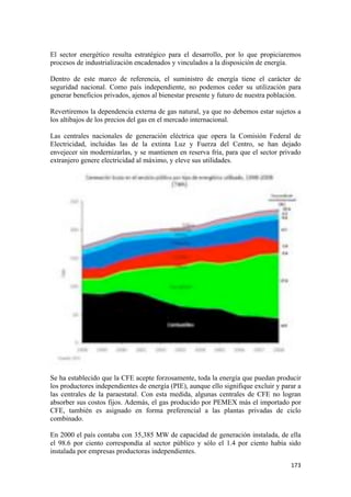 El sector energético resulta estratégico para el desarrollo, por lo que propiciaremos
procesos de industrialización encadenados y vinculados a la disposición de energía.

Dentro de este marco de referencia, el suministro de energía tiene el carácter de
seguridad nacional. Como país independiente, no podemos ceder su utilización para
generar beneficios privados, ajenos al bienestar presente y futuro de nuestra población.

Revertiremos la dependencia externa de gas natural, ya que no debemos estar sujetos a
los altibajos de los precios del gas en el mercado internacional.

Las centrales nacionales de generación eléctrica que opera la Comisión Federal de
Electricidad, incluidas las de la extinta Luz y Fuerza del Centro, se han dejado
envejecer sin modernizarlas, y se mantienen en reserva fría, para que el sector privado
extranjero genere electricidad al máximo, y eleve sus utilidades.




Se ha establecido que la CFE acepte forzosamente, toda la energía que puedan producir
los productores independientes de energía (PIE), aunque ello signifique excluir y parar a
las centrales de la paraestatal. Con esta medida, algunas centrales de CFE no logran
absorber sus costos fijos. Además, el gas producido por PEMEX más el importado por
CFE, también es asignado en forma preferencial a las plantas privadas de ciclo
combinado.

En 2000 el país contaba con 35,385 MW de capacidad de generación instalada, de ella
el 98.6 por ciento correspondía al sector público y sólo el 1.4 por ciento había sido
instalada por empresas productoras independientes.
!                                                                                    "($!
 
