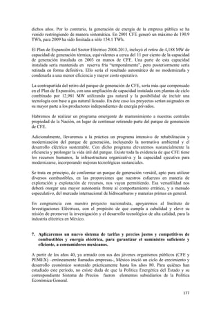 dichos años. Por lo contrario, la generación de energía de la empresa pública se ha
venido restringiendo de manera sistemática. En 2001 CFE generó un máximo de 190.9
TWh, para 2009 ha sido limitada a sólo 154.1 TWh.

El Plan de Expansión del Sector Eléctrico 2004-2013, incluyó el retiro de 4,188 MW de
capacidad de generación térmica, equivalentes a cerca del 11 por ciento de la capacidad
de generación instalada en 2003 en manos de CFE. Una parte de esta capacidad
instalada sería mantenida en reserva fría “temporalmente”, pero posteriormente sería
retirada en forma definitiva. Ello sería el resultado automático de no modernizarla y
condenarla a una menor eficiencia y mayor costo operativo.

La contrapartida del retiro del parque de generación de CFE, sería más que compensado
en el Plan de Expansión, con una ampliación de capacidad instalada con plantas de ciclo
combinado por 12,981 MW utilizando gas natural y la posibilidad de incluir una
tecnología con base a gas natural licuado. En éste caso los proyectos serían asignados en
su mayor parte a los productores independientes de energía privados.

Habremos de realizar un programa emergente de mantenimiento a nuestras centrales
propiedad de la Nación, en lugar de continuar retirando parte del parque de generación
de CFE.

Adicionalmente, llevaremos a la práctica un programa intensivo de rehabilitación y
modernización del parque de generación, incluyendo la normativa ambiental y el
desarrollo eléctrico sustentable. Con dicho programa elevaremos sustancialmente la
eficiencia y prolongar la vida útil del parque. Existe toda la evidencia de que CFE tiene
los recursos humanos, la infraestructura organizativa y la capacidad ejecutiva para
modernizarse, incorporando mejoras tecnológicas sustanciales.

Se trata en principio, de conformar un parque de generación versátil, apto para utilizar
diversos combustibles, en las proporciones que nuestros esfuerzos en materia de
exploración y explotación de recursos, nos vayan permitiendo. Esa versatilidad nos
deberá otorgar una mayor autonomía frente al comportamiento errático, y a menudo
especulativo, del mercado internacional de hidrocarburos y materias primas en general.

En congruencia con nuestro proyecto nacionalista, apoyaremos al Instituto de
Investigaciones Eléctricas, con el propósito de que cumpla a cabalidad y eleve su
misión de promover la investigación y el desarrollo tecnológico de alta calidad, para la
industria eléctrica en México.


7. Aplicaremos un nuevo sistema de tarifas y precios justos y competitivos de
   combustibles y energía eléctrica, para garantizar el suministro suficiente y
   eficiente, a consumidores mexicanos.

A partir de los años 40, ya armado con sus dos jóvenes organismos públicos (CFE y
PEMEX) –erróneamente llamados empresas-, México inició un ciclo de crecimiento y
desarrollo económico sostenido prácticamente hasta los años 80. Para quiénes han
estudiado este periodo, no existe duda de que la Política Energética del Estado y su
correspondiente Sistema de Precios fueron elementos subsidiarios de la Política
Económica General.

!                                                                                    "((!
 