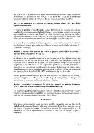 De 2001 a 2010, el panismo en el poder ha aumentado en términos reales, los precios
promedio de las gasolinas en más de 42%, el del diesel en 71%, el de la electricidad
para uso residencial en más de 70%, y el del gas para uso doméstico en 132%.

Integrar un sistema de precios para las transacciones de bienes y servicios de los
organismos del sector.

El sistema de precios de transferencia, además de prometer una supuesta racionalidad,
basada en los costos de oportunidad de los bienes y servicios (que sería necesaria en una
economía abierta propuesta en el Tratado de Libre Comercio, pero que en rigor excluyó
explícitamente a nuestro sector energético), se constituyó como pieza determinante en la
estrategia –no completamente consumada– de desintegrar el sector energético.

El sistema de precios de transferencia, impuesto de manera arbitraria durante las últimas
dos décadas en nuestro país, no ha cumplido con las supuestas bondades que anunció y
requiere ser cambiado.

Diseñar y aplicar una política de tarifas y precios competitivos de bienes y
servicios de los organismos del sector.

A diferencia de la situación actual en la que los precios de los hidrocarburos están
determinados por el mercado internacional y por ello, son independientes de las
decisiones que se adoptan en el sector, una nueva política energética que busque la
integración y modernización de los organismos públicos y privados relacionados,
requiere de un conjunto de medidas, entre las cuales destaca que los precios deben
considerarse en un marco estratégico nacional de largo plazo, y como un instrumento
que consolide las actividades de PEMEX para la promoción del desarrollo.

Nuestra propuesta considera una política para implantar los precios de los bienes y
servicios energéticos, basada en costos locales de producción y márgenes de operación
que permitan la expansión y el sano crecimiento del sector.

Diseñar y desarrollar un esquema de incentivos, a través del sistema de precios,
para la inversión en nuevos proyectos productivos del sector.

Los incentivos pueden dirigirse a agentes públicos o privados que constituyen el sector.
Para los organismos del sector público, los incentivos tomarán forma, principalmente, a
partir del nuevo sistema de precios justos y competitivos.

                                     Conclusión

Necesitamos encaminarnos hacia un nuevo modelo energético que sea base de la
verdadera independencia, la cabal soberanía, así como del desarrollo económico y social
que merece el pueblo de México. Un modelo respetuoso del medio ambiente y en la
perspectiva de futuro impulsando el desarrollo de energías alternativas, limpias y
renovables.




!                                                                                    "()!
 
