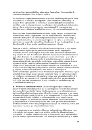 participación en la comunidad hace a ésta activa, fuerte, eficaz. Una comunidad de
ciudadanos participantes tiene real poder político.

La elección de los representantes es una de las posibles actividades participativas de los
ciudadanos; no la única ni la más importante (como insiste cierto liberalismo). La
elección de los representantes es como una de las cimas de la participación en una
cordillera social de miles de montes y pequeños picos. Bien entendida, la participación
debe ser diaria, activa, siempre presente, organizada desde la base, y capaz que
descubrir las necesidades de la población y proponer a la representación su satisfacción.

Pero, sobre todo, la participación es fiscalizadora, vigila y corrige a la representación
cuando ésta no observa las propuestas (que son las necesidades no satisfechas) de la
comunidad participativa. La comunidad política es el sujeto continuo en el tiempo, y
activo cotidianamente, de la democracia participativa. Ser sujeto de la democracia
participativa es un derecho inalienable y el fundamento de todo el orden político. Y para
hacerlo posible se deben acordar y establecer mecanismos eficaces.

Dado que lo anterior configura un principio básico de moral política, es tarea urgente
institucionalizar la participación para que la comunidad política proponga los
contenidos, fiscalice e intervenga en las acciones de las instituciones representativas.
Hay entonces dos tipos de instituciones diferentes. Las de la democracia representativa
que, a falta de control por la soberanía popular, pueden corromperse —y de hecho en
México están en franca descomposición. Y las instituciones, aun por crearse, de la
democracia participativa que en todos los niveles del orden político para que sirvan de
contrapeso, vigilen y sancionen a la representación cuando no cumple con sus
obligaciones. Comprendiendo desde el ámbito comunitario en la base (donde se ejerce
la democracia directa) y el nivel delegacional o municipal, hasta los órdenes de estatales
y federales, la democracia participativa debe dotarse de nuevos tipos de
institucionalidad para ejercer la indicada doble función: proponer las demandas y vigilar
con el objeto de corregir las desviaciones. Su accionar frente a la representación debe
ser cotidiano y permanente, no sólo en el acto puntual (una vez cada tantos años) de la
elección de los representantes. Así, y de modo mucho más eficaz que a través de la
reelección, los representantes estarían siempre evaluados por los ciudadanos y las
comunidades que constituyan.

5.- Promover la cultura democrática. La democracia participativa implica el
desarrollo de una cultura democrática que ha sido bloqueada por las prácticas corruptas
del sistema de representación vigente. En el marco de una nueva cultura democrática
debe modificarse la costumbre de actuar sólo en los procesos electorales, lo que induce
a la desmovilización popular durante los largos intervalos entre elecciones. Esta especie
de suspensión de la vida ciudadana es, en buena medida, lo que garantiza que se
realicen, una y otra vez, comicios más o menos fraudulentos, efectuados con injusticias
y desigualdades en la financiación y muchos otros vicios que tienen precisamente el
efecto de corromper el único acto participativo que le dejan a la comunidad política. Ese
es el círculo vicioso en que actualmente nos movemos.

De este modo, ocurre que la opinión pública que tradicionalmente debían tomar como
referencia los representantes para formar su juicio político, ha sido ya igualmente
corrompida. La “opinión” público-política, de la misma manera que la representación
política, usurpa el lugar de la ciudadanía y del debate público democrático, y se impone

!                                                                                       ")!
 
