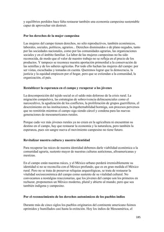 y equilibrios perdidos hace falta restaurar también una economía campesina sustentable
capaz de aprovechar sin destruir.


Por los derechos de la mujer campesina

Las mujeres del campo tienen derechos, no sólo reproductivos, también económicos,
laborales, sociales, políticos, agrarios... Derechos disminuidos o de plano negados, tanto
por las sociedades nacionales, como por las comunidades agrarias, las organizaciones
sociales y en el ámbito familiar. La labor de las mujeres campesinas no ha sido
reconocida, de modo que el valor de nuestro trabajo no se refleja en el precio de los
productos. Y tampoco se reconoce nuestra aportación primordial a la conservación de
las semillas y de los saberes agrícolas. Por todo ello luchan las mujeres del campo: por
ser vistas, escuchadas y tomadas en cuenta. Queremos lograr que la democracia, la
justicia y la equidad empiecen por el hogar, pero que se extiendan a la comunidad, la
organización, el país.


Restablecer la esperanza en el campo y recuperar a los jóvenes

La descomposición del tejido social es el saldo más doloroso de la crisis rural. La
migración compulsiva, las estrategias de sobrevivencia delincuenciales como el
narcocultivo, la agudización de los conflictos, la proliferación de grupos guerrilleros, el
descreimiento en las instituciones, la ingobernabilidad hormiga, son procesos perversos
que no remitirán mientras el campo siga siendo cárcel y condena para las nuevas
generaciones de mesoamericanos rurales.

Porque cada vez más jóvenes rurales ya no creen en la agricultura ni encuentran su
destino en el campo, hay que restaurar la economía y la naturaleza, pero también la
esperanza, pues sin sangre nueva el movimiento campesino no tiene futuro.


Revitalizar nuestra cultura y nuestra identidad

Para recuperar las raíces de nuestra identidad debemos darle viabilidad económica a la
comunidad agraria, sustento mayor de nuestras culturas autóctonas, afroamericanas y
mestizas.

En el campo están nuestras raíces, y el México urbano perderá irremisiblemente su
identidad si no se reconcilia con el México profundo, que es en gran medida el México
rural. Pero no se trata de preservar reliquias arqueológicas, se trata de restaurar la
vitalidad socioeconómica del campo como sustento de su vitalidad cultural. No
convocamos a nostalgias reaccionarias, que los jóvenes del campo son los primeros en
rechazar, proponemos un México moderno, plural y abierto al mundo; pero que sea
también indígena y campesino.


Por el reconocimiento de los derechos autonómicos de los pueblos indios

Durante más de cinco siglos los pueblos originarios del continente americano fuimos
oprimidos y humillados casi hasta la extinción. Hoy los indios de Mesoamérica, el

!                                                                                       ")&!
 