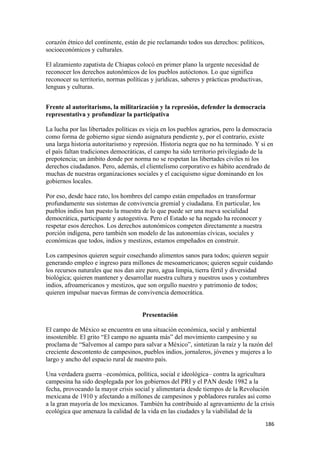 corazón étnico del continente, están de pie reclamando todos sus derechos: políticos,
socioeconómicos y culturales.

El alzamiento zapatista de Chiapas colocó en primer plano la urgente necesidad de
reconocer los derechos autonómicos de los pueblos autóctonos. Lo que significa
reconocer su territorio, normas políticas y jurídicas, saberes y prácticas productivas,
lenguas y culturas.


Frente al autoritarismo, la militarización y la represión, defender la democracia
representativa y profundizar la participativa

La lucha por las libertades políticas es vieja en los pueblos agrarios, pero la democracia
como forma de gobierno sigue siendo asignatura pendiente y, por el contrario, existe
una larga historia autoritarismo y represión. Historia negra que no ha terminado. Y si en
el país faltan tradiciones democráticas, el campo ha sido territorio privilegiado de la
prepotencia; un ámbito donde por norma no se respetan las libertades civiles ni los
derechos ciudadanos. Pero, además, el clientelismo corporativo es hábito acendrado de
muchas de nuestras organizaciones sociales y el caciquismo sigue dominando en los
gobiernos locales.

Por eso, desde hace rato, los hombres del campo están empeñados en transformar
profundamente sus sistemas de convivencia gremial y ciudadana. En particular, los
pueblos indios han puesto la muestra de lo que puede ser una nueva socialidad
democrática, participante y autogestiva. Pero el Estado se ha negado ha reconocer y
respetar esos derechos. Los derechos autonómicos competen directamente a nuestra
porción indígena, pero también son modelo de las autonomías cívicas, sociales y
económicas que todos, indios y mestizos, estamos empeñados en construir.

Los campesinos quieren seguir cosechando alimentos sanos para todos; quieren seguir
generando empleo e ingreso para millones de mesoamericanos; quieren seguir cuidando
los recursos naturales que nos dan aire puro, agua limpia, tierra fértil y diversidad
biológica; quieren mantener y desarrollar nuestra cultura y nuestros usos y costumbres
indios, afroamericanos y mestizos, que son orgullo nuestro y patrimonio de todos;
quieren impulsar nuevas formas de convivencia democrática.


                                      Presentación

El campo de México se encuentra en una situación económica, social y ambiental
insostenible. El grito “El campo no aguanta más” del movimiento campesino y su
proclama de “Salvemos al campo para salvar a México”, sintetizan la raíz y la razón del
creciente descontento de campesinos, pueblos indios, jornaleros, jóvenes y mujeres a lo
largo y ancho del espacio rural de nuestro país.

Una verdadera guerra –económica, política, social e ideológica– contra la agricultura
campesina ha sido desplegada por los gobiernos del PRI y el PAN desde 1982 a la
fecha, provocando la mayor crisis social y alimentaria desde tiempos de la Revolución
mexicana de 1910 y afectando a millones de campesinos y pobladores rurales así como
a la gran mayoría de los mexicanos. También ha contribuido al agravamiento de la crisis
ecológica que amenaza la calidad de la vida en las ciudades y la viabilidad de la
!                                                                                         ")'!
 