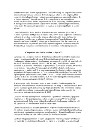 (sub)desarrollo para asumir la propuesta de Estados Unidos y sus corporaciones con los
lineamientos del llamado Consenso de Washington, a saber: a) libre empresa, libre
comercio, libertad económica y ventajas comparativas como principios ideológicos de
la “nueva economía”; b) reorientación de la economía hacia la exportación en
sustitución del mercado interno; c) privatización de las empresas y entidades públicas;
d) desregulación de la economía, y e) inversión privada, y extranjera principalmente,
como motor del crecimiento económico, en lugar de la inversión pública y el ahorro
interno.

Como consecuencia de las políticas de ajuste estructural impuestas por el FMI a
México, el gobierno de Miguel de la Madrid (1982-1988) inició un proceso acelerado y
unilateral de apertura comercial. Lo anterior, adicionalmente, formó parte de los
prerrequisitos exigidos para la adhesión de nuestro país al Acuerdo General sobre
Aranceles y Comercio (GATT), misma que se formalizó en 1986. De esta forma, se
determinó sustituir los permisos previos de importación por un sistema de aranceles
decrecientes, y en algunos casos se mantuvo un sistema de cuotas de importación.


               Campesinos y territorio rural en el siglo XXI

De los seis mil seiscientos millones de habitantes del mundo, la mitad viven en zonas
rurales y constituyen también la mitad de la población económicamente activa.
En el caso de México, existen 5.8 millones de hogares rurales en 180 mil localidades de
dos mil 500 habitantes o menos (INEGI, ENIGH, 2002). Los habitantes rurales
ascienden a 25 millones y representa 25 por ciento de la población nacional. De acuerdo
con el Consejo Nacional de Población, para el año 2010 habrá 26.1 millones de
mexicanos en el medio rural. Si te toma en consideración el criterio más recientemente
aceptado por la Organización para la Cooperación y el Desarrollo Económico (OCDE)
y por el propio gobierno mexicano (PND 2006-2012), de que las localidades rurales son
aquellas de diez mil habitantes o menos, el 30 por ciento de la población mexicana se
considera rural, es decir, poco más de 30 millones.

A pesar de que en las décadas recientes se ha acelerado el éxodo campesino, la
población rural en términos absolutos aumenta año con año y se renueva sin cesar. Esto
supone reconocer que la población y la pobreza en el medio rural no son mera herencia
del pasado sino resultado contemporáneo de los modelos de modernización sin
campesinos, aplicados desde principios de 1982.

Los cinco millones de campesinos y campesinas –ejidatarios, comuneros y pequeños
propietarios– a los que se pretende excluir, son poseedores de 90 por ciento del
territorio nacional. Dicho grupo está conformado por 3.8 millones de ejidatarios, 600
mil comuneros y 1.6 millones de propietarios privados.

La mayoría de los cinco millones de unidades de producción rural son minifundistas:
3.3 millones únicamente poseen cinco hectáreas o menos. Se trata fundamentalmente de
un sistema de producción/reproducción agroalimentario y de gestión del territorio rural
en pequeña escala y con base en la organización familiar del trabajo.

Desde un enfoque económico, el sector agropecuario, forestal y pesquero aporta cinco
por ciento del producto interno bruto, 12 por ciento si se considera la aportación del

!                                                                                       ")*!
 