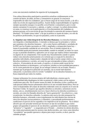 como una mercancía mediante las argucias de la propaganda.

Una cultura democrática participativa permitiría actualizar cotidianamente en los
comités de barrio, de aldea, de base y comunitarios en general, la conciencia
responsable de todos los ciudadanos, que se hacen cargo de las tareas locales, y de allí a
todos los niveles de organización política. Asumir dichas responsabilidades no significa
siempre ejecutarlas (aunque sí es posible a nivel barrial o comunitario), pero si estar
atentos a proponer lo necesario y, además, a vigilar y corregir. La cultura democrática,
en suma, se construye con la participación y el involucramiento del ciudadano en
primera persona, en la convicción de que (invirtiendo la expresión del monarca francés
absoluto): “El Estado somos todos” y de que la política es asunto de todos y no sólo de
los políticos profesionales, los que nos perjudica, como en el presente.

6.- Impulsar una visión integral de los Derechos Humanos. Los derechos humanos
son integrales e interdependientes. A menudo se destaca que los principios y valores
que sustentan a los derechos humanos —tal y como fueron codificados y acordados de
la ONU por los Estados nacionales en 1948, y ampliados y enriquecidos hasta hoy—
tienen la inestimable cualidad de ser universales. Pero el sentido original de su
universalidad queda precisamente menoscabado, cuando no anulado, en todos los casos
en que se pretende atenderlos y aplicarlos con un sesgo que implica énfasis interesados
en algunos de sus componentes. Esto sucede muy frecuentemente cuando se quiere
reducir estos derechos prácticamente a la vertiente que se ocupa de los derechos y
garantías individuales, despreciando o dejando de lado el ancho campo relativo a los
derechos económicos y sociales, así como los que corresponden al plano cultural y
colectivo. Al procederse de este modo, el espíritu y el enorme poder moral de los
derechos humanos se desintegran y, en la práctica, pierden su universalidad para pasan a
ser la visión particular de un grupo, de un enfoque cultural o de un Estado. Ocurre a
menudo que la perspectiva particular así asumida, con su moral individualista
subyacente, se proclama como la versión “verdadera” de los derechos humanos y se
busca imponerla por todos los medios.

Aunque rechazamos los excesos propios del individualismo, creemos que la
individualidad debe desplegarse en todo su potencial y debe contar con las mejores
condiciones para ello. Sin el menor asumo de duda, los derechos civiles y políticos de
cada persona deben hacerse plenamente efectivos en una sociedad democrática. Pero no
solos ni desprendidos del corpus de derechos elaborado como un conjunto en el seno de
Naciones Unidas. Se requiere que aquellos derechos se articulen y armonicen con los
demás, esto es, simultáneamente reavivar y hacer efectivos los derechos económicos y
sociales, así como los llamados derechos de “nueva generación”: los colectivos y, muy
en particular, los derechos culturales. La práctica más nociva ha sido jerarquizar los
derechos humanos, colocando a unos (regularmente los individuales) por encima de
otros (los derechos socioeconómicos y culturales), y procediendo posteriormente a
condicionar el ejercicio de los segundos a los imperativos de los primeros. No es difícil
advertir que este proceder termina por favorecer un tipo de sociedad en que ciertos
grupos salvaguardan el ejercicio de sus derechos y garantías individuales, considerados
“primarios” o “sagrados” —y asegurados por el Estado—, mientras los demás derechos,
tan vitales precisamente para los sectores más desfavorecidos, son vistos como derechos
“secundarios” que pueden ignorarse o dejarse para mejor ocasión, es decir, para las
calendas griegas.


!                                                                                       "*!
 