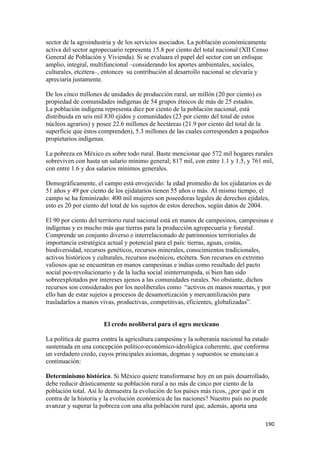 sector de la agroindustria y de los servicios asociados. La población económicamente
activa del sector agropecuario representa 15.8 por ciento del total nacional (XII Censo
General de Población y Vivienda). Si se evaluara el papel del sector con un enfoque
amplio, integral, multifuncional –considerando los aportes ambientales, sociales,
culturales, etcétera–, entonces su contribución al desarrollo nacional se elevaría y
apreciaría justamente.

De los cinco millones de unidades de producción rural, un millón (20 por ciento) es
propiedad de comunidades indígenas de 54 grupos étnicos de más de 25 estados.
La población indígena representa diez por ciento de la población nacional, está
distribuida en seis mil 830 ejidos y comunidades (23 por ciento del total de estos
núcleos agrarios) y posee 22.6 millones de hectáreas (21.9 por ciento del total de la
superficie que éstos comprenden), 5.3 millones de las cuales corresponden a pequeños
propietarios indígenas.

La pobreza en México es sobre todo rural. Baste mencionar que 572 mil hogares rurales
sobreviven con hasta un salario mínimo general; 817 mil, con entre 1.1 y 1.5, y 761 mil,
con entre 1.6 y dos salarios mínimos generales.

Demográficamente, el campo está envejecido: la edad promedio de los ejidatarios es de
51 años y 49 por ciento de los ejidatarios tienen 55 años o más. Al mismo tiempo, el
campo se ha feminizado: 400 mil mujeres son poseedoras legales de derechos ejidales,
esto es 20 por ciento del total de los sujetos de estos derechos, según datos de 2004.

El 90 por ciento del territorio rural nacional está en manos de campesinos, campesinas e
indígenas y es mucho más que tierras para la producción agropecuaria y forestal.
Comprende un conjunto diverso e interrelacionado de patrimonios territoriales de
importancia estratégica actual y potencial para el país: tierras, aguas, costas,
biodiversidad, recursos genéticos, recursos minerales, conocimientos tradicionales,
activos históricos y culturales, recursos escénicos, etcétera. Son recursos en extremo
valiosos que se encuentran en manos campesinas e indias como resultado del pacto
social pos-revolucionario y de la lucha social ininterrumpida, si bien han sido
sobreexplotados por intereses ajenos a las comunidades rurales. No obstante, dichos
recursos son considerados por los neoliberales como “activos en manos muertas, y por
ello han de estar sujetos a procesos de desamortización y mercantilización para
trasladarlos a manos vivas, productivas, competitivas, eficientes, globalizadas”.


                      El credo neoliberal para el agro mexicano

La política de guerra contra la agricultura campesina y la soberanía nacional ha estado
sustentada en una concepción político-económico-ideológica coherente, que conforma
un verdadero credo, cuyos principales axiomas, dogmas y supuestos se enuncian a
continuación:

Determinismo histórico. Si México quiere transformarse hoy en un país desarrollado,
debe reducir drásticamente su población rural a no más de cinco por ciento de la
población total. Así lo demuestra la evolución de los países más ricos, ¿por qué ir en
contra de la historia y la evolución económica de las naciones? Nuestro país no puede
avanzar y superar la pobreza con una alta población rural que, además, aporta una

!                                                                                    "*+!
 