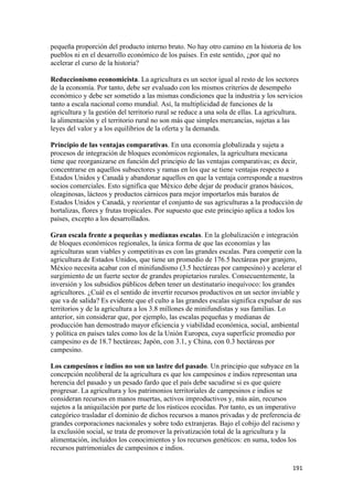 pequeña proporción del producto interno bruto. No hay otro camino en la historia de los
pueblos ni en el desarrollo económico de los países. En este sentido, ¿por qué no
acelerar el curso de la historia?

Reduccionismo economicista. La agricultura es un sector igual al resto de los sectores
de la economía. Por tanto, debe ser evaluado con los mismos criterios de desempeño
económico y debe ser sometido a las mismas condiciones que la industria y los servicios
tanto a escala nacional como mundial. Así, la multiplicidad de funciones de la
agricultura y la gestión del territorio rural se reduce a una sola de ellas. La agricultura,
la alimentación y el territorio rural no son más que simples mercancías, sujetas a las
leyes del valor y a los equilibrios de la oferta y la demanda.

Principio de las ventajas comparativas. En una economía globalizada y sujeta a
procesos de integración de bloques económicos regionales, la agricultura mexicana
tiene que reorganizarse en función del principio de las ventajas comparativas; es decir,
concentrarse en aquellos subsectores y ramas en los que se tiene ventajas respecto a
Estados Unidos y Canadá y abandonar aquellos en que la ventaja corresponde a nuestros
socios comerciales. Esto significa que México debe dejar de producir granos básicos,
oleaginosas, lácteos y productos cárnicos para mejor importarlos más baratos de
Estados Unidos y Canadá, y reorientar el conjunto de sus agriculturas a la producción de
hortalizas, flores y frutas tropicales. Por supuesto que este principio aplica a todos los
países, excepto a los desarrollados.

Gran escala frente a pequeñas y medianas escalas. En la globalización e integración
de bloques económicos regionales, la única forma de que las economías y las
agriculturas sean viables y competitivas es con las grandes escalas. Para competir con la
agricultura de Estados Unidos, que tiene un promedio de 176.5 hectáreas por granjero,
México necesita acabar con el minifundismo (3.5 hectáreas por campesino) y acelerar el
surgimiento de un fuerte sector de grandes propietarios rurales. Consecuentemente, la
inversión y los subsidios públicos deben tener un destinatario inequívoco: los grandes
agricultores. ¿Cuál es el sentido de invertir recursos productivos en un sector inviable y
que va de salida? Es evidente que el culto a las grandes escalas significa expulsar de sus
territorios y de la agricultura a los 3.8 millones de minifundistas y sus familias. Lo
anterior, sin considerar que, por ejemplo, las escalas pequeñas y medianas de
producción han demostrado mayor eficiencia y viabilidad económica, social, ambiental
y política en países tales como los de la Unión Europea, cuya superficie promedio por
campesino es de 18.7 hectáreas; Japón, con 3.1, y China, con 0.3 hectáreas por
campesino.

Los campesinos e indios no son un lastre del pasado. Un principio que subyace en la
concepción neoliberal de la agricultura es que los campesinos e indios representan una
herencia del pasado y un pesado fardo que el país debe sacudirse si es que quiere
progresar. La agricultura y los patrimonios territoriales de campesinos e indios se
consideran recursos en manos muertas, activos improductivos y, más aún, recursos
sujetos a la aniquilación por parte de los rústicos ecocidas. Por tanto, es un imperativo
categórico trasladar el dominio de dichos recursos a manos privadas y de preferencia de
grandes corporaciones nacionales y sobre todo extranjeras. Bajo el cobijo del racismo y
la exclusión social, se trata de promover la privatización total de la agricultura y la
alimentación, incluidos los conocimientos y los recursos genéticos: en suma, todos los
recursos patrimoniales de campesinos e indios.

!                                                                                       "*"!
 