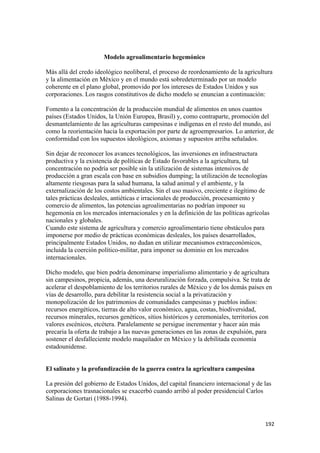 Modelo agroalimentario hegemónico

Más allá del credo ideológico neoliberal, el proceso de reordenamiento de la agricultura
y la alimentación en México y en el mundo está sobredeterminado por un modelo
coherente en el plano global, promovido por los intereses de Estados Unidos y sus
corporaciones. Los rasgos constitutivos de dicho modelo se enuncian a continuación:

Fomento a la concentración de la producción mundial de alimentos en unos cuantos
países (Estados Unidos, la Unión Europea, Brasil) y, como contraparte, promoción del
desmantelamiento de las agriculturas campesinas e indígenas en el resto del mundo, así
como la reorientación hacia la exportación por parte de agroempresarios. Lo anterior, de
conformidad con los supuestos ideológicos, axiomas y supuestos arriba señalados.

Sin dejar de reconocer los avances tecnológicos, las inversiones en infraestructura
productiva y la existencia de políticas de Estado favorables a la agricultura, tal
concentración no podría ser posible sin la utilización de sistemas intensivos de
producción a gran escala con base en subsidios dumping; la utilización de tecnologías
altamente riesgosas para la salud humana, la salud animal y el ambiente, y la
externalización de los costos ambientales. Sin el uso masivo, creciente e ilegítimo de
tales prácticas desleales, antiéticas e irracionales de producción, procesamiento y
comercio de alimentos, las potencias agroalimentarias no podrían imponer su
hegemonía en los mercados internacionales y en la definición de las políticas agrícolas
nacionales y globales.
Cuando este sistema de agricultura y comercio agroalimentario tiene obstáculos para
imponerse por medio de prácticas económicas desleales, los países desarrollados,
principalmente Estados Unidos, no dudan en utilizar mecanismos extraeconómicos,
incluida la coerción político-militar, para imponer su dominio en los mercados
internacionales.

Dicho modelo, que bien podría denominarse imperialismo alimentario y de agricultura
sin campesinos, propicia, además, una desruralización forzada, compulsiva. Se trata de
acelerar el despoblamiento de los territorios rurales de México y de los demás países en
vías de desarrollo, para debilitar la resistencia social a la privatización y
monopolización de los patrimonios de comunidades campesinas y pueblos indios:
recursos energéticos, tierras de alto valor económico, agua, costas, biodiversidad,
recursos minerales, recursos genéticos, sitios históricos y ceremoniales, territorios con
valores escénicos, etcétera. Paralelamente se persigue incrementar y hacer aún más
precaria la oferta de trabajo a las nuevas generaciones en las zonas de expulsión, para
sostener el desfalleciente modelo maquilador en México y la debilitada economía
estadounidense.


El salinato y la profundización de la guerra contra la agricultura campesina

La presión del gobierno de Estados Unidos, del capital financiero internacional y de las
corporaciones trasnacionales se exacerbó cuando arribó al poder presidencial Carlos
Salinas de Gortari (1988-1994).


!                                                                                     "*#!
 