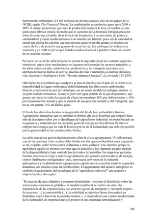 fuertemente subsidiados (15 mil millones de dólares anuales sólo en los países de la
OCDE, según The Financial Times). La combinación es explosiva, pues entre 2004 y
2007 el mismo incremento que tuvo la producción maicera lo tuvo el empleo de este
grano para fabricar etanol, de modo que el aumento de la demanda forrajera presionó
sobre las reservas, el saldo: alzas bruscas de los precios. La conversión de granos a
combustibles y carne resulta ruinosa en un mundo con hambre, pues con la cantidad de
cereal que aporta las calorías que una persona gasta en un día apenas se produce un
cuarto de litro de etanol o seis gramos de carne de res. Sin embargo, la tendencia se
mantiene y en 2008 se prevé que Estados unidos destinará a producir etanol un cuarto
de su cosecha maicera.

Por parte de la oferta, debe tomarse en cuenta la degradación de los sistemas agrícolas
intensivos, cuyos altos rendimientos se lograron erosionando los recursos naturales, y
los altos costos sociales, ambientales, productivos y de transporte asociados a la
apertura de nuevas tierras al cultivo, muchas de ellas vulnerables al cambio climático.
(ver, Economist Intelligence Unit, “No más alimentos baratos”, La Jornada 18/12/07).

Otro factor no coyuntural que coadyuva al alza de precios por el lado de la oferta es la
imposibilidad de seguir soslayando indefinidamente los altos costos ambientales
directos e indirectos de una actividad que con su actual modelo tecnológico emplea –y
en gran medida contamina– la mayor parte del agua potable de la que disponemos, que
genera un tercio de todos los gases de efecto invernadero (18% por deforestación y 14%
por la producción misma) y que es usuaria de una porción sustantiva del transporte, que
ha su vez genera 14% de dichos gases.

El fin de los alimentos baratos es inseparable del fin de los combustibles baratos.
Agotamiento energético que es también el término del ciclo histórico que empezó hace
más de doscientos años con el despliegue del capitalismo industrial: un orden basado en
la ganancia y sostenido por un creciente gasto de energía (en los últimos 20 años se
empleó más energía que en toda la historia previa de la humanidad) que sólo fue posible
por la generosidad de los combustibles fósiles.

La crisis energética gravita decisivamente sobre la crisis agropecuaria. No sólo porque
una de las opciones a los combustibles fósiles son los agrocombustibles cuya expansión
se da, en parte, sobre tierras antes destinadas a otros cultivos; sino también porque la
agricultura siguió los mismos patrones que la industria y hoy depende en gran medida
de la disponibilidad y bajo costo de los derivados del petróleo: las máquinas agrícolas,
muchos sistemas de riego y toda la agroindustria son grandes consumidores de energía,
ciertos fertilizantes nitrogenados (urea, amoniaco) provienen de la industria
petroquímica y la globalización agropecuaria supone mover cosechas masivas a grandes
distancias con enorme costo en combustibles. El agotamiento del modelo energético es
también el agotamiento del paradigma de la “agricultura industrial” que empezó a
imponerse hace dos siglos.

“En una era de caos climático y recursos disminuidos –sostiene el Manifiesto sobre las
transiciones económicas globales– el modelo neoliberal se vuelve inviable. Su
dependencia de las exportaciones con enormes gastos de transporte y creciente empleo
de recursos (...) es insostenible (...) La viabilidad económica futura demandará un
dramático vuelco hacia las economías locales, (...) reintroducir una versión modernizada
de la sustitución de importaciones (y) promover una ordenada rerruralización y

!                                                                                    "*&!
 