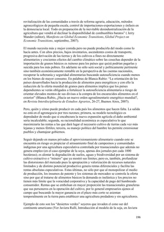revitalización de las comunidades a través de reforma agraria, educación, métodos
agroecológicos de pequeña escala, control de importaciones-exportaciones y énfasis en
la democracia local. Todo en preparación de la inevitable desindustrialización de la
agricultura que vendrá al declinar la disponibilidad de combustibles baratos” ( Jerry
Mander (editor), Manifesto on Global Economic Transitions, Global Project on
Economic Transitions, septiembre, 2007).

El mundo necesita más y mejor comida pero no puede producirla del modo como lo
hacía antes. Con altos precios, bajos inventarios, ascendentes costos de transporte,
progresiva derivación de las tierras y de los cultivos a fines no directamente
alimentarios y crecientes efectos del cambio climático sobre las cosechas depender de la
importación de granos básicos es ruinoso para los países que quizá podrían pagarlas y
suicida para los más pobres. En adelante no sólo será social y políticamente pertinente
sino también económicamente rentable en la perspectiva de las cuentas nacionales,
recuperar la soberanía y seguridad alimentarias buscando autosuficiencia cuando menos
en los bienes de mayor consumo. En palabras de Blanca Rubio: “La orientación de los
países desarrollados hacia la producción de alimentos para energéticos y con ello la
reducción de la oferta mundial de granos para alimentos implica que los países
dependientes se verán obligados a fortalecer la autosuficiencia alimentaria a riesgo de
orientar elevados montos de sus divisas a la compra de los encarecidos alimentos en el
exterior” (Blanca Rubio, ¿Hacia un nuevo orden agroalimentario energético mundial?,
en Revista Interdisciplinaria de Estudios Agrarios, 26-27, Buenos Aires, 2007).

Pero, quién y cómo puede producir en cada país los alimentos que hacen falta. La salida
no está en el agronegocio por tres razones; primera, su modelo tecnológico es
depredador de modo que si encabezara la nueva expansión agrícola el daño ambiental
sería incalculable; segunda, su racionalidad económica es especulativa lo que
maximizaría las rentas a las que dará lugar el necesario cultivo de tierras cada vez más
lejanas y menos fértiles; tercera, su manejo político del hambre les permite extorsionar
pueblos y chantajear gobiernos.

Seguir dejando en manos privadas el aprovisionamiento alimentario cuando este se
encuentra en riesgo es propiciar el arrasamiento final de campesinos y comunidades
indígenas por una agricultura especulativa controlada por trasnacionales que además no
genera empleo (en el caso ejemplar de la soya, apenas dos jornales por cada 1000
hectáreas); es alentar la degradación de suelos, aguas y biodiversidad por un sistema de
cultivo extractivo o “minero” que ya mostró sus límites; pero es, también, profundizar
las distorsiones del mercado pues la apropiación y valorización de recursos naturales
limitados y de distinto potencial productivo genera rentas diferenciales y facilita las
rentas absolutas especulativas. Estas últimas, no sólo por que al monopolizar el medio
de producción, los insumos de patente y los sistemas de mercadeo se controla la oferta
sino por que al tratarse de alimentos básicos la demanda es inelástica y los precios no
tienen más límite que la voracidad corporativa y la capacidad de pago del hambreado
consumidor. Rentas que se embolsan en mayor proporción las trasnacionales graneleras
que sus personeros en la operación del cultivo, por lo general empresarios ajenos al
campo que buscando la mayor ganancia en el plazo más corto se asientan
temporalmente en la tierra para establecer una agricultura predadora y sin agricultores.

Ejemplo de esto son los “desiertos verdes” soyeros que invaden el cono sur del
continente americano (Ver Javiera Rulli, Introducción al modelo de la soja, en Javiera

!                                                                                    "*'!
 
