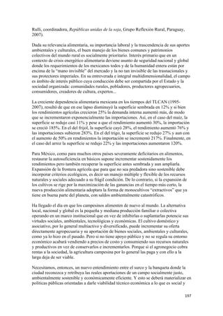 Rulli, coordinadora, Repúblicas unidas de la soja, Grupo Reflexión Rural, Paraguay,
2007).

Dada su relevancia alimentaria, su importancia laboral y la trascendencia de sus aportes
ambientales y culturales, el buen manejo de los bienes comunes y patrimonios
colectivos del mundo rural es socialmente prioritario. Interés primario que en un
contexto de crisis energético alimentaria deviene asunto de seguridad nacional y global
donde los requerimientos de los mexicanos todos y de la humanidad entera están por
encima de la “mano invisible” del mercado y la no tan invisible de las trasnacionales y
sus protectores imperiales. En su entreverada e integral multidimensionalidad, el campo
es ámbito de interés público cuya conducción debe ser compartida por el Estado y la
sociedad organizada: comunidades rurales, pobladores, productores agropecuarios,
consumidores, creadores de cultura, expertos...

La creciente dependencia alimentaria mexicana en los tiempos del TLCAN (1995-
2007), resultó de que en ese lapso disminuyó la superficie sembrada en 12% y si bien
los rendimientos agrícolas crecieron 25% la demanda interna aumentó más, de modo
que se incrementaron exponencialmente las importaciones. Así, en el caso del maíz, la
superficie se redujo casi 11% y pese a que el rendimiento aumentó 30%, la importación
se creció 185%. En el del frijol, la superficie cayó 28%, el rendimiento aumentó 76% y
las importaciones subieron 283%. En el del trigo, la superficie se redujo 27% y aun con
el aumento de 50% en rendimientos la importación se incrementó 217%. Finalmente, en
el caso del arroz la superficie se redujo 22% y las importaciones aumentaron 120%.

Para México, como para muchos otros países severamente deficitarios en alimentos,
restaurar la autosuficiencia en básicos supone incrementar sostenidamente los
rendimientos pero también recuperar la superficie antes sembrada y aun ampliarla.
Expansión de la frontera agrícola que para que no sea predadora sino sostenible debe
incorporar criterios ecológicos, es decir un manejo múltiple y flexible de los recursos
naturales y sociales adecuado a su frágil condición. De lo contrario, si la expansión de
los cultivos se rige por la maximización de las ganancias en el tiempo más corto, la
nueva producción alimentaria adoptara la forma de monocultivos “extractivos” que ya
tiene en buena parte del planeta, con saldos ambientalmente catastróficos.

Ha llegado el día en que los campesinos alimenten de nuevo al mundo. La alternativa
local, nacional y global es la pequeña y mediana producción familiar o colectiva
operando en un marco institucional que en vez de inhibirlas o suplantarlas potencie sus
virtudes sociales, ambientales, tecnológicas y económicas. El cultivo doméstico y
asociativo, por lo general multiactivo y diversificado, puede incrementar su oferta
directamente agropecuaria y su aportación de bienes sociales, ambientales y culturales,
como ya lo hizo en el pasado. Pero si no tiene apoyo público y no se regula su entorno
económico acabará vendiendo a precios de costo y consumiendo sus recursos naturales
y productivos en vez de conservarlos e incrementarlos. Porque si el agronegocio cobra
rentas a la sociedad, la agricultura campesina por lo general las paga y con ello a la
larga deja de ser viable.

Necesitamos, entonces, un nuevo entendimiento entre el surco y la banqueta donde la
ciudad reconozca y retribuya las reales aportaciones de un campo socialmente justo,
ambientalmente sostenible y económicamente eficiente. Y esto se deberá materializar en
políticas públicas orientadas a darle viabilidad técnico económica a lo que es social y

!                                                                                     "*(!
 
