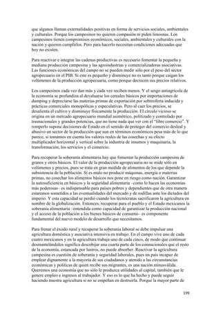 que algunos llaman externalidades positivas en forma de servicios sociales, ambientales
y culturales. Porque los campesinos no quieren compasión ni piden limosnas. Los
campesinos tienen compromisos económicos, sociales, ambientales y culturales con la
nación y quieren cumplirlos. Pero para hacerlo necesitan condiciones adecuadas que
hoy no existen.

Para reactivar e integrar las cadenas productivas es necesario fomentar la pequeña y
mediana producción campesina y las agroindustrias y comercializadoras asociativas.
Las funciones económicas del campo no se pueden medir sólo por el peso del sector
agropecuario en el PIB. Si este es pequeño y disminuye no es tanto porque caigan los
volúmenes de la producción agropecuaria, como porque decrecen sus precios relativos.

Los campesinos cada vez dan más y cada vez reciben menos. Y el sesgo antiagrícola de
la economía se profundiza al devaluarse los cereales básicos por importaciones de
dumping y depreciarse las materias primas de exportación por sobreoferta inducida y
prácticas comerciales monopólicas y especulativas. Pero al caer los precios, se
desalienta el cultivo y disminuye físicamente la producción. El círculo vicioso se
origina en un mercado agropecuario mundial asimétrico, politizado y controlado por
trasnacionales y grandes potencias, que no tiene nada que ver con el “libre comercio”. Y
romperlo supone decisiones de Estado en el sentido de proteger del comercio desleal y
abusivo un sector de la producción que aun en términos económicos pesa más de lo que
parece, si tomamos en cuenta los valores reales de las cosechas y su efecto
multiplicador horizontal y vertical sobre la industria de insumos y maquinaria, la
transformación, los servicios y el comercio.

Para recuperar la soberanía alimentaria hay que fomentar la producción campesina de
granos y otros básicos. El valor de la producción agropecuaria no se mide sólo en
volúmenes y precios, pues se trata en gran medida de alimentos de los que depende la
subsistencia de la población. Si es malo no producir máquinas, energía o materias
primas, no cosechar los alimentos básicos nos pone en riesgo como nación. Garantizar
la autosuficiencia en básicos y la seguridad alimentaria –como lo hacen las economías
más poderosas– es indispensable para países pobres y dependientes que de otra manera
estaremos sometidos a las eventualidades del mercado y de rodillas ante los dictados del
imperio. Y esta capacidad se perdió cuando los tecnócratas sacrificaron la agricultura en
nombre de la globalización. Entonces, recuperar para el pueblo y el Estado mexicanos la
soberanía alimentaria –entendida como capacidad de garantizar la producción nacional
y el acceso de la población a los bienes básicos de consumo– es componente
fundamental del nuevo modelo de desarrollo que necesitamos.

Para frenar el éxodo rural y recuperar la soberanía laboral se debe impulsar una
agricultura doméstica y asociativa intensiva en trabajo. En el campo vive uno de cada
cuatro mexicanos y en la agricultura trabaja uno de cada cinco, de modo que continuar
desmantelándolos significa descobijar una cuarta parte de los connacionales que el resto
de la economía, estancada por lustros, no puede absorber. Reactivar la agricultura
campesina es cuestión de soberanía y seguridad laborales, pues un país incapaz de
emplear dignamente a la mayoría de sus ciudadanos y atenido a las circunstancias
económicas y políticas de quien recibe sus migrantes, es una nación minusválida.
Queremos una economía que no sólo le produzca utilidades al capital, también que le
genere empleo e ingresos al trabajador. Y eso es lo que ha hecho y puede seguir
haciendo nuestra agricultura si no se empeñan en destruirla. Porque la mayor parte de

!                                                                                    "**!
 