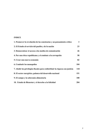 INDICE

1. Promover la revolución de las conciencias y un pensamiento crítico           3

2. El Estado al servicio del pueblo y de la nación                             23

3. Democratizar el acceso a los medios de comunicación                         46

4. Por una ética republicana y el combate a la corrupción                      58

5. Crear una nueva economía                                                    82

6. Combatir los monopolios                                                     104

7. Abolir los privilegios fiscales para redistribuir la riqueza con justicia   118

8. El sector energético, palanca del desarrollo nacional                       151

9. El campo y la soberanía alimentaria                                         180

10. Estado de Bienestar y el derecho a la felicidad                            204




!                                                                                    #!
 