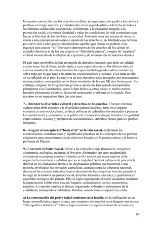 Es nuestra convicción que los derechos no deben jerarquizarse, otorgando a los civiles y
políticos un rango superior, y considerando en un segundo plano el derecho de todos a
las mínimas condiciones económicas, al bienestar, a la educación integral, a la
protección social, a la propia identidad y todas las condiciones de vida comunitaria que
hacen la felicidad de los hombres en sociedad. Poniendo unos por encima de otros, se
abona a una concepción unilateral e injusta de los derechos y las libertades que termina
por servir sólo a unos pocos: precisamente aquellos que tienen los poderes o las
riquezas para ejercer “su” libertad en detrimento de los derechos de los demás (el
ejemplo clásico es el de los que ejercen su “libertad de prensa”, o mejor de “empresa”,
en fatal menoscabo de la libertad de expresión y de información de todos los demás).

El país tiene un terrible déficit en materia de derechos humanos que debe ser saldado
cuanto antes. En el último medio siglo, y muy especialmente en los últimos años, el
sistema mundial de derechos humanos ha experimentado grandes saltos cualitativos,
sobre todo por lo que hace a las materias socioeconómica y cultural. Casi nada de ello
se ha reflejado en el país. La mayoría de esos derechos están recogidos por instrumentos
internacionales, consensados en los foros mundiales de los que México forma parte. Sin
embargo, ninguno de los gobiernos priistas o prianistas han querido incorporarlos
plenamente a la Constitución, como lo han hecho ya otros países, y mucho menos
hacerlos plenamente efectivos. Su moral empresarial y utilitaria se lo impide. Para
nosotros es un imperativo ético dar este paso.

7.- Defender la diversidad cultural y derechos de los pueblos. Efectuar reformas
audaces para abrir espacios a la diversidad cultural nacional, tanto en el aspecto
económico como sociocultural, es decir políticas de redistribución orientadas a procurar
la equidad social y económica; y la política de reconocimiento que introduce la igualdad
entre culturas, visiones y preferencias socioculturales. Derechos plenos para los pueblos
indígenas.

8.- Integrar el concepto del “buen vivir” en la vida social, explorando las
cosmovisiones, construcciones y significados prácticos de los conceptos de los pueblos
originarios para encaminarnos hacia objetivos basados en la propia cultura y la historia
profunda de México.

9.- Construir el Poder Social. Frente a las múltiples crisis (financiera, energética,
alimentaria, ecológica, etcétera), el Proyecto Alternativo (en tanto modernidad
alternativa) se propone construir el poder civil o social (una etapa superior al de
organizar la resistencia ciudadana que ya se impulsa). Se trata entonces de procurar la
defensa de los ciudadanos frente a las despiadadas políticas que favorecen a una
minoría, privilegian los mercados capitalistas, atentan contra la soberanía nacional,
destruyen los recursos naturales, buscan desmantelar las conquistas sociales ganadas a
lo largo de la historia (seguridad social, derechos laborales, etcétera), y quebrantan el
equilibrio ecológico del planeta. Ello se logra organizando el poder ciudadano mediante
la organización a diferentes escalas: hogares, comunidades, barrios, municipios,
regiones. Lo anterior implica el trabajo organizado, solidario y permanente de la
ciudadanía, incluyendo a individuos, familias, asociaciones, cooperativas, redes.

a) La construcción del poder social comienza en la familia, en la edificación de un
hogar autosuficiente, seguro y sano, que comparte con muchos otros hogares una misma
“micropolítica doméstica”. Ello se logra mediante la implementación de acciones en

!                                                                                      #+!
 
