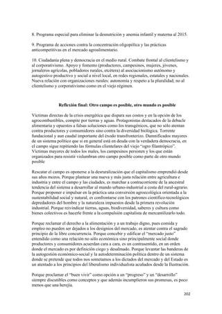 8. Programa especial para eliminar la desnutrición y anemia infantil y materna al 2015.

9. Programa de acciones contra la concentración oligopólica y las prácticas
anticompetitivas en el mercado agroalimentario.

10. Ciudadanía plena y democracia en el medio rural. Combate frontal al clientelismo y
al corporativismo. Apoyo y fomento (productores, campesinos, mujeres, jóvenes,
jornaleros agrícolas, pobladores rurales, etcétera) al asociacionismo autónomo y
autogestivo productivo y social a nivel local, en redes regionales, estatales y nacionales.
Nueva relación con organizaciones rurales: autonomía y respeto a la pluralidad; no al
clientelismo y corporativismo como en el viejo régimen.



               Reflexión final: Otro campo es posible, otro mundo es posible

Víctimas directas de la crisis energética que dispara sus costos y en la opción de los
agrocombustibles, compite por tierras y aguas. Protagonistas destacados de la debacle
alimentaria y opuestos a falsas soluciones como los transgénicos, que no sólo atentan
contra productores y consumidores sino contra la diversidad biológica. Torrente
fundacional y aun caudal importante del éxodo transfronterizo. Damnificados mayores
de un sistema político que si en general está en deuda con la verdadera democracia, en
el campo sigue repitiendo las fórmulas clientelares del viejo “ogro filantrópico”.
Víctimas mayores de todos los males, los campesinos persisten y los que están
organizados para resistir vislumbran otro campo posible como parte de otro mundo
posible

Rescatar el campo es oponerse a la desruralización que el capitalismo emprendió desde
sus años mozos. Porque plantear una nueva y más justa relación entre agricultura e
industria y entre el campo y las ciudades, es marchar a contracorriente de la ancestral
tendencia del sistema a desarrollar al mundo urbano-industrial a costa del rural-agrario.
Porque proponer e impulsar en la práctica una conversión agroecológica orientada a la
sustentabilidad social y natural, es confrontarse con los patrones científico-tecnológicos
depredadores del hombre y la naturaleza impuestos desde la primera revolución
industrial. Porque reivindicar tierras, aguas, biodiversidad, saberes y cultura como
bienes colectivos es hacerle frente a la compulsión capitalista de mercantilizarlo todo.

Porque reclamar el derecho a la alimentación y a un trabajo digno, pues comida y
empleo no pueden ser dejados a los designios del mercado, es atentar contra el sagrado
principio de la libre concurrencia. Porque concebir y edificar el “mercado justo”
entendido como una relación no sólo económica sino principalmente social donde
productores y consumidores acuerdan cara a cara, es un contrasentido, en un orden
donde el mercado es por definición ciego y desalmado. Porque levantar las banderas de
la autogestión económico-social y la autodeterminación política dentro de un sistema
donde se pretende que todos nos sometamos a los dictados del mercado y del Estado es
un atentado a los principios del liberalismo individualista acuñados desde la Ilustración.

Porque proclamar el “buen vivir” como opción a un “progreso” y un “desarrollo”
siempre discutibles como conceptos y que además incumplieron sus promesas, es poco
menos que una herejía.
!                                                                                      #+#!
 