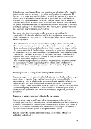 Es fundamental para el desarrollo del país, garantizar que todo niño o niña, y todos los
jóvenes puedan ingresar, permanecer y concluir satisfactoriamente sus estudios. El
fomento a la lectura y la formación artística y cultural deben ser parte de la educación
integral desde la primaria hasta la universidad. Se garantizará la educación pública
científica, laica y gratuita en todos los niveles. A ningún joven o niño se le negará el
derecho a la educación. Se reconocerán a las universidades públicas, como la UNAM,
sus aportes al desarrollo nacional y a la formación cultural de la sociedad. El desarrollo
científico y tecnológico es vital para el futuro de la Nación, por lo que debe llevarse a
cabo una fuerte inversión en ciencia y tecnología.

Para lograr estos objetivos, revertiremos los procesos de mercantilización y
privatización de la educación y la investigación. Se buscará asignar un presupuesto
público equivalente al 7 por ciento del PIB. Esta inversión hará posible garantizar que
México disponga de:

- Una infraestructura educativa suficiente, adecuada y digna; becas escolares, útiles,
libros de texto, uniformes y almuerzos a todos los inscritos en el nivel escolar básico;
- Becas escolares a estudiantes de bachillerato y del nivel superior del sistema público;
- Un programa especial de fortalecimiento y ampliación de los recursos educativos en
las zonas de mayor rezago y pobreza del país. En el caso de las zonas indígenas, apoyo
con albergues y transporte a estudiantes de comunidades aisladas. Es indispensable
involucrar a los pueblos indígenas en el diseño de una educación intercultural que
respete su identidad, su lengua y su cultura.
- Una transformación profunda de los objetivos, procedimientos y programas de todos
los niveles educativos, para asegurar el desarrollo integral de los estudiantes y el
reconocimiento de maestros, trabajadores y autoridades, al servicio del pueblo de
México.


Servicios públicos de salud y medicamentos gratuitos para todos

La promoción, prevención y atención a la salud deben ser consideradas las bases en que
pueda erigirse el bienestar físico, espiritual y emocional de nuestra población. Se
garantizarán servicios de salud en todas las etapas de la vida accesibles, eficaces, con
calidad, dignos e integrales. Se ampliará la infraestructura pública de salud con
personal, equipo y medicamentos suficientes. Se reconocerán los aportes de la medicina
tradicional indígena y la herbolaria. Y avanzaremos hacia un sistema público único de
salud con acceso garantizado y sin obstáculos económicos, geográficos, culturales o
burocráticos.

Reconocer al trabajo como una realización del ser humano

Es urgente que recuperemos el derecho al trabajo como valor fundamental para el
rescate de nuestra sociedad. Estableceremos como divisa fundamental, la organización y
el respeto a los derechos de los trabajadores y trabajadoras de la ciudad y del campo, la
creación de los empleos que se requieren para reconstruir nuestro país y la apertura de
opciones satisfactorias para quienes se incorporan a la vida laboral.

Pensión universal a todos los adultos mayores y un sistema de jubilaciones
solidario y redistributivo


!                                                                                      #+&!
 