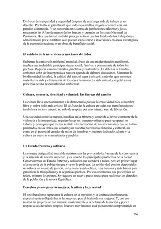 Disfrutar de tranquilidad y seguridad después de una larga vida de trabajo es un
derecho. Por tanto se garantizará que todos los adultos mayores cuenten con una
pensión alimenticia. Y se construirá un sistema de jubilaciones eficiente y justo,
rescatando las Afore de manos de los bancos y creando un Instituto Nacional de
Pensiones. Hay que tomar medidas para garantizar que los fondos de los trabajadores
administrados por el Instituto sólo puedan canalizarse a inversiones en áreas estratégicas
de la economía nacional o en obras de beneficio social.


El cuidado de la naturaleza es una tarea de todos

Enfrentar la catástrofe ambiental mundial, fruto de una modernización neoliberal,
implica una ineludible participación personal, familiar y comunitaria de todos los
pueblos. Requiere cambiar hábitos, prácticas y costumbres. La defensa del medio
ambiente debe ser incorporada a nuestra agenda de deberes ciudadanos. Mantener la
biodiversidad, la salud, la calidad del aire, el agua y el suelo a niveles que permitan
sustentar la vida y el bienestar de los seres humanos, la vida animal y vegetal es un
principio de una responsabilidad ambiental.


Cultura, memoria, identidad y voluntad: las fuerzas del cambio

La cultura lleva necesariamente a la democracia porque la creatividad hace al hombre
libre y, sobre todo, más crítico. El disfrute de la cultura en todas sus manifestaciones
también es un instrumento no sólo de respeto por uno mismo, sino de liberación.

Una sociedad como la nuestra, hundida en la tristeza y sometida al terror constante de la
violencia y la inseguridad, requiere hacer un inmenso esfuerzo para recuperar los
valores y principios que dieron sentido a la formación de nuestra nación y que se hallan
plasmados en las obras que constituyen nuestro patrimonio histórico y cultural, así
como en el potencial creador de miles de hombres y mujeres dedicados al arte y la
cultura en nuestras comunidades y pueblos.


Un Estado fraterno y solidario

La enorme desigualdad social de nuestro país ha provocado la fractura de la convivencia
y la armonía de nuestra sociedad, y es uno de los principales problemas de la nación.
Construiremos un Estado fraterno y solidario que atenderá a todos, pero en primer lugar
a la mayoría de la población que vive en la pobreza. La solidaridad con los desposeídos
no sólo es un asunto de justicia, es la manera más eficaz, más humana y más barata para
garantizar la tranquilidad y la seguridad pública. Por eso reiteramos que por el bien de
todos, primero los pobres. Se requiere un nuevo pacto social para reafirmar los derechos
de la población y la nueva República.

Derechos plenos para las mujeres, la niñez y la juventud

El neoliberalismo representa la cultura de la opresión y la destrucción planetaria;
especialmente reflejada hacia las mujeres, por el hecho de ser mujeres. Y, por eso
mismo las mujeres se han sumado masivamente a la defensa de la nación y por el
respeto a sus derechos propios. Nuestro movimiento está plenamente comprometido en

!                                                                                         #+'!
 