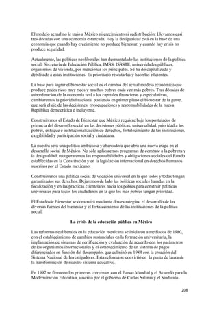 El modelo actual no le trajo a México ni crecimiento ni redistribución. Llevamos casi
tres décadas con una economía estancada. Hoy la desigualdad está en la base de una
economía que cuando hay crecimiento no produce bienestar, y cuando hay crisis no
produce seguridad.

Actualmente, las políticas neoliberales han desmantelado las instituciones de la política
social: Secretaría de Educación Pública, IMSS, ISSSTE, universidades públicas,
organismos de vivienda, por mencionar los principales. Se ha descapitalizado y
debilitado a estas instituciones. Es prioritario rescatarlas y hacerlas eficientes.

La base para lograr el bienestar social es el cambio del actual modelo económico que
produce pocos ricos muy ricos y muchos pobres cada vez más pobres. Tras décadas de
subordinación de la economía real a los capitales financieros y especulativos,
cambiaremos la prioridad nacional poniendo en primer plano el bienestar de la gente,
que será el eje de las decisiones, preocupaciones y responsabilidades de la nueva
República democrática e incluyente.

Construiremos el Estado de Bienestar que México requiere bajo los postulados de
primacía del desarrollo social en las decisiones públicas, universalidad, prioridad a los
pobres, enfoque e institucionalización de derechos, fortalecimiento de las instituciones,
exigibilidad y participación social y ciudadana.

La nuestra será una política ambiciosa y abarcadora que abra una nueva etapa en el
desarrollo social de México. No sólo aplicaremos programas de combate a la pobreza y
la desigualdad, recuperaremos las responsabilidades y obligaciones sociales del Estado
establecidas en la Constitución y en la legislación internacional en derechos humanos
suscritos por el Estado mexicano.

Construiremos una política social de vocación universal en la que todos y todas tengan
garantizados sus derechos. Dejaremos de lado las políticas sociales basadas en la
focalización y en las practicas clientelares hacia los pobres para construir políticas
universales para todos los ciudadanos en la que los más pobres tengan prioridad.

El Estado de Bienestar se construirá mediante dos estrategias: el desarrollo de las
diversas fuentes del bienestar y el fortalecimiento de las instituciones de la política
social.

                       La crisis de la educación pública en México

Las reformas neoliberales en la educación mexicana se iniciaron a mediados de 1980,
con el establecimiento de cambios sustanciales en la formación universitaria, la
implantación de sistemas de certificación y evaluación de acuerdo con los parámetros
de los organismos internacionales y el establecimiento de un sistema de pagos
diferenciados en función del desempeño, que culminó en 1984 con la creación del
Sistema Nacional de Investigadores. Esta reforma se convirtió en la punta de lanza de
la transformación de nuestro sistema educativo.

En 1992 se firmaron los primeros convenios con el Banco Mundial y el Acuerdo para la
Modernización Educativa, suscrito por el gobierno de Carlos Salinas y el Sindicato

!                                                                                         #+)!
 