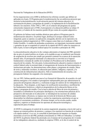 Nacional de Trabajadores de la Educación (SNTE).

En las negociaciones con el BM se definieron las reformas sociales que debían ser
aplicadas en el país. El Programa para la modernización fue un ambicioso proyecto que
incluiría la descentralización, la privatización parcial del sistema educativo, la
reorientación de planes y programas de estudio y la implantación de la flexibilización
laboral a los maestros. Entre 1982 y 1987, en el contexto del programa de ajustes
estructurales impuesto por el FMI, el presupuesto a la educación pública se redujo 35
por ciento y el salario de los maestros perdió 60 por ciento de su poder adquisitivo.

El gobierno de Salinas tomó medidas drásticas para aplicar el Programa para la
modernización educativa. En primer lugar, destituyó al cacique sindical Carlos
Jonguitud, quien se oponía a su aplicación; enseguida, derrotó con la represión a la
insurgencia sindical magisterial en 1989 e impuso como líder en el sindicato a Elba
Esther Gordillo. A cambio de prebendas económicas, un importante incremento salarial
y garantías de que se respetaría el control de la cúpula del SNTE sobre los maestros en
todo el país, la nueva dirigenta sindical apoyó los acuerdos a principios de 1992.

La descentralización educativa le dio ventajas adicionales al régimen del PRI: permitió
dar un giro al control político en el país, en la medida en que se estableció una fórmula
de asignación de recursos por estado que permitió contener los avances de la oposición
durante años. El presupuesto destinado a la educación se convirtió en el ingreso
fundamental y moneda de cambio de la lealtad a la Presidencia de la abrumadora
mayoría de los estados. Por otra parte, la descentralización educativa mantuvo intacto el
control federal sobre la normatividad, el otorgamiento de licencias de funcionamiento a
instituciones privadas, las determinaciones sobre planes y programas de estudio, libros
de texto y materiales escolares, la educación para adultos, indígena y especial, y la
construcción de infraestructura educativa. Sólo el mantenimiento de escuelas, con
presupuesto federal, fue asignado a los municipios.

Así, en 1993, Salinas aprobó una nueva Ley General de Educación, de acuerdo a la cual
debería entregarse a los estados el presupuesto indispensable para que administraran la
ejecución del programa educativo, y realizaran el pago de salarios de los trabajadores de
la educación. Poco después, se dio lugar a la rectificación tecnocrática y neoliberal de
los fundamentos históricos y objetivos programáticos de la educación básica en los
planes y programas de estudio. Con la nueva edición de libros de texto de primaria y
secundaria se difundieron los principios ideológicos y las orientaciones prácticas de la
perspectiva del mercado en la educación: se introdujeron las nociones de calidad,
competitividad y eficiencia; se impuso una revisión de la historia de México para
desacreditar las rebeliones populares y exaltar las experiencias autoritarias en que se
aseguró el crecimiento económico. Al mismo tiempo, en los niveles medio, medio
superior y superior se fortalecieron las opciones de educación tecnológica y
capacitación para el trabajo.

Al SNTE le entregaron el control de la carrera magisterial, programa a través del cual se
impuso un sistema político de premios y castigos a los maestros en función de su lealtad
a la cúpula sindical. A su vez, se consolidó la participación de maestros en fraudes
electorales al servicio del PRI, probada exitosamente en 1986 en Chihuahua. La lealtad
del SNTE al gobierno federal fue premiada con el manejo de los programas de vivienda
de los trabajadores educativos, mediante la empresa VIMA, se le dio el control de las

!                                                                                    #+*!
 