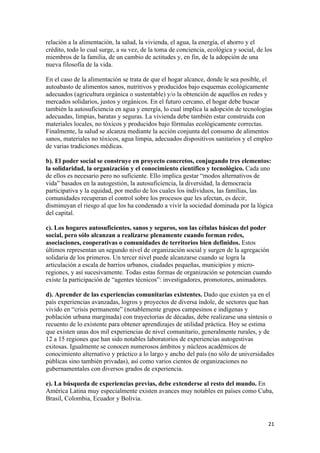 relación a la alimentación, la salud, la vivienda, el agua, la energía, el ahorro y el
crédito, todo lo cual surge, a su vez, de la toma de conciencia, ecológica y social, de los
miembros de la familia, de un cambio de actitudes y, en fin, de la adopción de una
nueva filosofía de la vida.

En el caso de la alimentación se trata de que el hogar alcance, donde le sea posible, el
autoabasto de alimentos sanos, nutritivos y producidos bajo esquemas ecológicamente
adecuados (agricultura orgánica o sustentable) y/o la obtención de aquellos en redes y
mercados solidarios, justos y orgánicos. En el futuro cercano, el hogar debe buscar
también la autosuficiencia en agua y energía, lo cual implica la adopción de tecnologías
adecuadas, limpias, baratas y seguras. La vivienda debe también estar construida con
materiales locales, no tóxicos y producidos bajo fórmulas ecológicamente correctas.
Finalmente, la salud se alcanza mediante la acción conjunta del consumo de alimentos
sanos, materiales no tóxicos, agua limpia, adecuados dispositivos sanitarios y el empleo
de varias tradiciones médicas.

b). El poder social se construye en proyecto concretos, conjugando tres elementos:
la solidaridad, la organización y el conocimiento científico y tecnológico. Cada uno
de ellos es necesario pero no suficiente. Ello implica gestar “modos alternativos de
vida” basados en la autogestión, la autosuficiencia, la diversidad, la democracia
participativa y la equidad, por medio de los cuales los individuos, las familias, las
comunidades recuperan el control sobre los procesos que les afectan, es decir,
disminuyan el riesgo al que los ha condenado a vivir la sociedad dominada por la lógica
del capital.

c). Los hogares autosuficientes, sanos y seguros, son las células básicas del poder
social, pero sólo alcanzan a realizarse plenamente cuando forman redes,
asociaciones, cooperativas o comunidades de territorios bien definidos. Estos
últimos representan un segundo nivel de organización social y surgen de la agregación
solidaria de los primeros. Un tercer nivel puede alcanzarse cuando se logra la
articulación a escala de barrios urbanos, ciudades pequeñas, municipios y micro-
regiones, y así sucesivamente. Todas estas formas de organización se potencian cuando
existe la participación de “agentes técnicos”: investigadores, promotores, animadores.

d). Aprender de las experiencias comunitarias existentes. Dado que existen ya en el
país experiencias avanzadas, logros y proyectos de diversa índole, de sectores que han
vivido en “crisis permanente” (notablemente grupos campesinos e indígenas y
población urbana marginada) con trayectorias de décadas, debe realizarse una síntesis o
recuento de lo existente para obtener aprendizajes de utilidad práctica. Hoy se estima
que existen unas dos mil experiencias de nivel comunitario, generalmente rurales, y de
12 a 15 regiones que han sido notables laboratorios de experiencias autogestivas
exitosas. Igualmente se conocen numerosos ámbitos y núcleos académicos de
conocimiento alternativo y práctico a lo largo y ancho del país (no sólo de universidades
públicas sino también privadas), así como varios cientos de organizaciones no
gubernamentales con diversos grados de experiencia.

e). La búsqueda de experiencias previas, debe extenderse al resto del mundo. En
América Latina muy especialmente existen avances muy notables en países como Cuba,
Brasil, Colombia, Ecuador y Bolivia.


!                                                                                        #"!
 