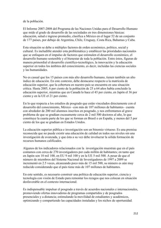 de la población.

El Informe 2007-2008 del Programa de las Naciones Unidas para el Desarrollo Humano
que mide el grado de desarrollo de las sociedades en tres dimensiones básicas:
educación, salud e ingreso promedio, clasifica a México en el lugar 52 de un conjunto
de 177 países, por debajo de Argentina, Chile, Uruguay, Costa Rica, Bahamas y Cuba.

Esta situación se debe a múltiples factores de orden económico, político, social y
cultural. Es ineludible atender esta problemática y establecer las prioridades nacionales
que se enfoquen en el impulso de factores que estimulen el desarrollo económico, el
desarrollo humano sostenible y el bienestar de toda la población. Entre éstos, figuran de
manera primordial el desarrollo científico-tecnológico, la innovación y la educación
superior en todos los ámbitos del conocimiento, es decir, incluidas las ciencias sociales
y las humanidades.

No es casual que los 15 países con más alto desarrollo humano, tienen también un alto
índice de educación. En este contexto, debe destacarse respecto a la matrícula de
educación superior, que la cobertura en nuestro país se encuentra en una situación
crítica. Hasta 2005, 6 por ciento de la población de 25 a 64 años había concluido la
educación superior, mientras que en Canadá lo hace el 43 por ciento, en Japón el 36 por
ciento y en la UE el 21 por ciento.

En lo que respecta a los estudios de posgrado que están vinculados directamente con el
desarrollo del conocimiento, México –con más de 107 millones de habitantes– cuenta
con alrededor de 200 mil alumnos inscritos en posgrado, y nos enfrentamos al grave
problema de que se gradúan escasamente cerca de 2 mil 500 doctores al año, lo que
constituye la cuarta parte de los que se forman en Brasil o en España, y menos del 5 por
ciento de los que se gradúan en Estados Unidos.

La educación superior pública e investigación son un binomio virtuoso. Es una premisa
reconocida que no puede existir una educación de calidad en todos sus niveles sin una
investigación de avanzada, y que ésta a su vez debe involucrar la sólida formación de
recursos humanos calificados.

Algunos de los indicadores relacionados con la investigación muestran que en el país
contamos con cerca de 270 investigadores por cada millón de habitantes; en tanto que
en Japón son 10 mil 100, en EU 9 mil 100 y en la UE 5 mil 500. A pesar de que el
número de miembros del Sistema Nacional de Investigadores de 1997 a 2009 se
incrementó en 2.5 veces, alcanzando poco más de 15 mil 500, su número es aún muy
reducido considerando que el país tiene más de 107 millones de habitantes.

En este sentido, es necesario construir una política de educación superior, ciencia y
tecnología con visión de Estado para remontar los rezagos que nos colocan en situación
desfavorable en el contexto internacional.

Es indispensable impulsar el posgrado a través de acuerdos nacionales e internacionales,
promoviendo ofertas innovadoras de programas compartidos y de posgrados
presenciales y a distancia; estimulando la movilidad de estudiantes y académicos,
optimizando y compartiendo las capacidades instaladas y los nichos de oportunidad.


!                                                                                     #"#!
 