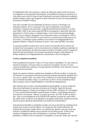 Es fundamental abrir nuevas plazas y centros de educación superior para los jóvenes
investigadores recién egresados del posgrado. Este problema requiere de solución en el
corto plazo, pues existe el riesgo de que la población con mayor calificación académica
prefiera emigrar a países que aseguran su pleno desarrollo (ya hay 20 mil posgraduados
mexicanos en Estados Unidos).

Esto sólo es posible con una importante inversión en ciencia y tecnología y en
educación superior. No es casual que Corea, que ha impulsado su crecimiento
económico y mantiene una acelerada y sostenida transformación productiva, invirtió
entre 2000 y 2005, 6 por ciento anual del PIB en investigación y desarrollo; Brasil ha
alcanzado el 1.43 por ciento y se plantea llegar a 2 por ciento en la próxima década.
México, por el contrario, disminuyó la inversión para ciencia y tecnología de 1998 al
2010 de 0.46% a 0.36% del PIB. En este contexto, no está de más recordar que la Ley
de Ciencia y Tecnología vigente establece en su artículo 9 la obligatoriedad de los
gobiernos federal y estatales de destinar al menos 1 por ciento del PIB a este rubro.

Es necesaria también una discusión con los actores involucrados de los criterios de
evaluación de los posgrados y de los mecanismos de estímulos académicos aplicados en
las diversas instituciones de educación superior del país. El trabajo colectivo impulsa el
desarrollo del conocimiento y los actuales mecanismos tienden a individualizar el
trabajo académico y la fragmentación del conocimiento y de la investigación.

Lectura, asignatura pendiente

Entre la población de más de 15 años, el 9.6 por ciento es analfabeta; 16.3 por ciento no
terminó la primaria y 26.6 por ciento no concluyó la secundaria. En total, 52.5 por
ciento de la población constituye el rezago educativo de México. Esto equivale a más de
50 millones de mexicanos.

Según los expertos el idioma español tiene alrededor de 80 mil vocablos; el común de
los mortales, los que apenas terminaron la primaria dominan únicamente alrededor de 8
mil, esto es, apenas el diez por ciento. Esto se refleja en el conocimiento del lenguaje
que se transmite de padres a hijos. La conclusión es obvia: en una sociedad de clases
tanto la riqueza como el capital lingüístico se distribuyen desigualmente.

Otro elemento que se suma a esta desigualdad de oportunidades, es que la compra de
libros está relacionada a la posición económica de la familia. Según la Encuesta
Nacional de Ingresos y Gastos de los Hogares del año 2000, solamente 761 mil hogares
(3.3 por ciento) declararon haber realizado gastos en libros y enciclopedias durante el
mes anterior a la encuesta”. México es un país que no lee. En 1993, la SEP reconocía
que “pese a la recomendación de la UNESCO de impulsar la lectura de cuatro libros
per cápita al año, en México este indicador es de apenas medio libro, mientras la tasa de
lectura en países altamente desarrollados está arriba de los treinta libros”.

Este panorama desolador se profundiza al saber con mayor precisión la cantidad real de
lectores que existen en nuestro México. Se calcula que sólo medio millón (de 100
millones de mexicanos) compra libros; eso significa que apenas el uno por ciento (en
relación a la población adulta) está en contacto con la cultura escrita. Todavía más:
mientras en Inglaterra por cada mil habitantes se consumen 700 ejemplares de
periódicos, en México sólo se consumen 10 ejemplares -el uno por ciento- por cada mil

!                                                                                     #"$!
 