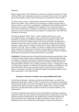 habitantes.

México ocupa el lugar 107 de 108 países en lectura; los alumnos mexicanos de 15 años
-Informes PISA- que comprenden lo que leen es de apenas 6.9 por ciento. Eso significa
que la escuela básica en nuestro país ha fracasado en su propósito de formar lectores.

El lector no nace, se hace. La lectura debe ser parte de la formación del estudiante
desde el nivel básico. Pero en México no se lee porque se impone la lectura como si
fuera un ejercicio y una tarea. Los programas y campañas de lectura deberían incidir en
la lectura en la escuela, no obligando a los estudiantes a leer, sino promoviendo la
lectura de una forma libre, no sometida a la calificación, ni al cuestionario obligatorio,
porque esas cosas son precisamente las que apartan a los adolescentes, sobre todo de la
secundaria, de la lectura.

El fenómeno llamado “Harry Potter”, es decir, millones de libros que, en una
diversidad de idiomas, han atrapado a niños y adolescentes de todo el mundo. Este
fenómeno nos prueba que cuando los contenidos están vinculados a la edad, a los
intereses de los lectores el placer de leer es todo un acontecimiento. Si empezamos a
fomentar la lectura con textos vinculados a las condiciones existenciales de nuestros
alumnos es seguro que con el tiempo se podrán leer las obras cumbres de la literatura
nacional y universal. Todo a su tiempo. La cuestión es adoptar toda una estrategia en
donde se parta de los intereses de los lectores. De este modo las lecturas ya no serán
castigo y sesiones de aburrimiento. La venta de millones de libros en todo el mundo de
Harry Potter nos prueba que la formación de lectores sí es posible.

Conclusión. Es fundamental para el desarrollo del país garantizar que todo niño o niña,
y todos los jóvenes tengan acceso y puedan permanecer y concluir satisfactoriamente
sus estudios. El fomento a la lectura y la formación artística y cultural deben ser parte
de la educación integral desde la primaria hasta la universidad. Se debe garantizar la
educación pública científica, laica y gratuita en todos los niveles. A ningún joven o niño
se le debe negar el derecho a la educación. El desarrollo científico y tecnológico es vital
para el futuro de la Nación, por lo que debe llevarse a cabo una fuerte inversión en
ciencia y tecnología y en educación. Se buscará asignar un presupuesto público a estos
rubros equivalente a 7 por ciento del PIB.


       Garantizar el derecho a la salud es una responsabilidad del Estado

La Revolución Mexicana –la primera revolución social del mundo– no resolvió las
aspiraciones del pueblo en salud. En 1983 se reconoció en la Constitución del derecho a
la protección de la salud, casi treinta años después, sigue siendo un derecho incumplido.
A partir del año 2000 se prometió un seguro de salud para todos, el Seguro Popular,
pero sólo es un papel para muchos, porque no da acceso a la atención médica y a los
medicamentos.

El sistema de salud de un país debe tener una sola finalidad: la de proteger, aumentar y
potenciar la salud, así como contribuir al mejoramiento de las condiciones de vida. Este
principio humanista fundamental ha sido desplazado por la doctrina neoliberal que
coloca al mercado como organizador de todas las relaciones sociales. Hoy no se
profundiza en los causas sociales de la enfermedad, ni se busca como promover y

!                                                                                      #"%!
 