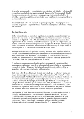 desarrollar las capacidades y potencialidades bio-psíquicas, individuales y colectivas. El
pensamiento en salud pública se concentra cada día más en la “Economía de la Salud”;
los economistas y gerentes desplazan a los equipos y profesionistas de salud. Se da
prioridad a las acciones públicas en función del costo-beneficio sin considerar el dolor y
sufrimiento humano.

En el ámbito de la salud está creciendo un gran negocio global –el complejo médico-
industrial-asegurador— cuya importancia económica es semejante a la industria bélica y
a la petrolera.


La situación de salud

En las últimas décadas ha aumentado la población envejecida, principalmente por una
disminución importante en la mortalidad durante los primeros cuatro años de la vida,
sobre todo en el periodo 1975-1990. En 1970 las muertes de menores de cinco años
representaban 45 por ciento del total de fallecimientos; hoy sólo son 6.5 por ciento. En
cambio, las muertes de personas mayores de 65 años pasaron de 23 por ciento a 54 por
ciento actualmente. Así mientras la tasa de mortalidad infantil bajó en 80 por ciento, la
de los mayores de 65 sólo tuvo un decremento de 25 por ciento.

Se mejoró la salud colectiva aplicando vacunas y educando sobre signos de alarma de
diarreas y infecciones respiratorias, pero los avances que descansan sobre un sistema de
atención integrada están pendientes. Esto se expresa en el hecho dramático de que
México está lejos de cumplir la Meta del Milenio en muertes maternas, comprometida
con la ONU; éstas han empezado a aumentar de nuevo.

Si analizamos los datos de mortalidad desde la perspectiva de la gran desigualdad,
encontramos que la mayor carga de la enfermedad y la muerte, la llevan los mexicanos
pobres de la ciudad y del campo. Así la llamada transición epidemiológica debería
entenderse más como una polarización epidemiológica.

Es la parte pobre de la población, la absoluta mayoría, la que se enferma y muere con
mayor frecuencia por todas las causas: por las enfermedades de “la pobreza”; por los
padecimientos de la “modernidad” como los cardiovasculares, la diabetes, el cáncer; por
los embarazos no atendidos y los abortos mal practicados; por los accidentes; por la
violencia desbordada. Por ejemplo, la mortalidad por diarrea es 12 veces mayor en
Chiapas, Guerrero o Oaxaca que en Nuevo León o el DF, la tuberculosis 21.4 veces, la
desnutrición 3.7, las de infecciones respiratorias agudas 3.5 veces, la cirrosis 4.4 y las
enfermedades isquémicas del corazón 2.8 veces. La enfermedad por pobreza, la muerte
por abandono por sí solos desautorizan la calidad ética de los gobernantes.

La disparidad en salud tiene sus raíces en la desigualdad social y económica, como lo
demostró la Comisión de los Determinantes Sociales de la Salud de la OMS. Esta
Comisión también demostró que la organización y orientación del sistema de salud
desempeñan un papel crucial para la protección de la salud y el tratamiento de la
enfermedad. Pobreza generalizada y un sistema público de salud segmentado,
desfinanciado y deteriorado es la peor combinación. Y es la que vivimos.




!                                                                                      #"&!
 