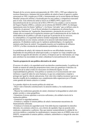 Después de los severos ajustes presupuestales de 1983, 1985 y 1995 que redujeron los
recursos financieros y humanos del sector público de salud se lanzó el agresivo cambio
estructural en 1995, exigido por el FMI, e instrumentado con la receta bipolar del Banco
Mundial: protección mínima y focalizada para los muy pobres y competencia mercantil
para el resto. Esta reforma de salud se inició en el IMSS (1997); siguió con la
descentralización de los servicios de la SSA (1995-97) a los estados y con la creación
del Seguro Popular (2004) y; culminó con la reforma del ISSSTE (2007). Se distingue
tajantemente entre los bienes “públicos” y los bienes “privados” que se definen como la
“atención a la persona”. Con el fin de introducir la competencia la reforma busca
separar las funciones de “regulación, financiamiento y prestación de servicios”. El
Estado sólo se ocuparía de la regulación mientras que la administración de los fondos de
salud debería de ser pública o privada al igual que la prestación de los servicios.
La salud pública y la seguridad sanitaria resultan marginadas institucional y
estructuralmente en este sistema centrado en la atención individual donde están las
ganancias. El abandono explica que la vigilancia epidemiológica y la regulación
sanitaria están fuera de control. Una pequeña muestra son la epidemia de influenza
A/H1N1 y la libre circulación de medicamentos prohibidos en otros países.

Los problemas de salud y del sistema de atención no son dificultades inconexas. Se
desprenden de una política de salud equivocada y se requiere un viraje completo que
deje atrás la negación del derecho a la salud y el desprecio por la vida humana; un viraje
para satisfacer las necesidades de salud y abandonar la mercantilización de la salud.

Nuestra propuesta de una política alternativa de salud

El acceso a la salud y a la seguridad social son derechos constitucionales. La política de
Estado en materia de salud que proponemos tiene como eje garantizar el derecho a la
protección de la salud a todos los mexicanos sin distinción alguna. Es una
responsabilidad de gobierno. Esta política se sustenta en el reconocimiento del valor
intrínseco e igual de todos los seres humanos, lo que nos compromete a respetar y
proteger por igual la vida de cada persona. Este valor ético implica reconocer que es un
derecho exigible de la ciudadanía cuyo cumplimiento debe organizarse por el Estado
como garante del interés colectivo o común.

Los grandes objetivos de nuestra política de salud son:
- Hacer valer el derecho constitucional a la atención médica y los medicamentos
gratuitos.
- Mejorar las condiciones generales de salud y disminuir la desigualdad en salud entre
grupos sociales y zonas geográficas.
- Garantizar el acceso oportuno a servicios suficientes y de calidad a través de la
institución pública.
- Garantizar la seguridad sanitaria.
- Fortalecer y ampliar el sistema público de salud e instrumentar mecanismos de
financiamiento suficiente.
- Fortalecer el sistema de seguridad social. Esto debe hacerse respetando los derechos
laborales, los contratos colectivos, con criterios de equidad y bajo un acuerdo entre
sindicatos, empresarios y gobierno. Hay que mejorar sustancialmente la calidad de los
servicios médicos y aumentar los medicamentos e insumos tanto en el IMSS como en el
ISSSTE, recuperando el carácter público, solidario, redistributivo e integral de estas dos
instituciones.

!                                                                                      #"(!
 