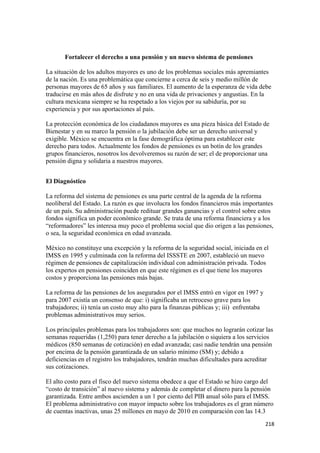 Fortalecer el derecho a una pensión y un nuevo sistema de pensiones

La situación de los adultos mayores es uno de los problemas sociales más apremiantes
de la nación. Es una problemática que concierne a cerca de seis y medio millón de
personas mayores de 65 años y sus familiares. El aumento de la esperanza de vida debe
traducirse en más años de disfrute y no en una vida de privaciones y angustias. En la
cultura mexicana siempre se ha respetado a los viejos por su sabiduría, por su
experiencia y por sus aportaciones al país.

La protección económica de los ciudadanos mayores es una pieza básica del Estado de
Bienestar y en su marco la pensión o la jubilación debe ser un derecho universal y
exigible. México se encuentra en la fase demográfica óptima para establecer este
derecho para todos. Actualmente los fondos de pensiones es un botín de los grandes
grupos financieros, nosotros los devolveremos su razón de ser; el de proporcionar una
pensión digna y solidaria a nuestros mayores.


El Diagnóstico

La reforma del sistema de pensiones es una parte central de la agenda de la reforma
neoliberal del Estado. La razón es que involucra los fondos financieros más importantes
de un país. Su administración puede redituar grandes ganancias y el control sobre estos
fondos significa un poder económico grande. Se trata de una reforma financiera y a los
“reformadores” les interesa muy poco el problema social que dio origen a las pensiones,
o sea, la seguridad económica en edad avanzada.

México no constituye una excepción y la reforma de la seguridad social, iniciada en el
IMSS en 1995 y culminada con la reforma del ISSSTE en 2007, estableció un nuevo
régimen de pensiones de capitalización individual con administración privada. Todos
los expertos en pensiones coinciden en que este régimen es el que tiene los mayores
costos y proporciona las pensiones más bajas.

La reforma de las pensiones de los asegurados por el IMSS entró en vigor en 1997 y
para 2007 existía un consenso de que: i) significaba un retroceso grave para los
trabajadores; ii) tenía un costo muy alto para la finanzas públicas y; iii) enfrentaba
problemas administrativos muy serios.

Los principales problemas para los trabajadores son: que muchos no lograrán cotizar las
semanas requeridas (1,250) para tener derecho a la jubilación o siquiera a los servicios
médicos (850 semanas de cotización) en edad avanzada; casi nadie tendrán una pensión
por encima de la pensión garantizada de un salario mínimo (SM) y; debido a
deficiencias en el registro los trabajadores, tendrán muchas dificultades para acreditar
sus cotizaciones.

El alto costo para el fisco del nuevo sistema obedece a que el Estado se hizo cargo del
“costo de transición” al nuevo sistema y además de completar el dinero para la pensión
garantizada. Entre ambos ascienden a un 1 por ciento del PIB anual sólo para el IMSS.
El problema administrativo con mayor impacto sobre los trabajadores es el gran número
de cuentas inactivas, unas 25 millones en mayo de 2010 en comparación con las 14.3
!                                                                                        #")!
 