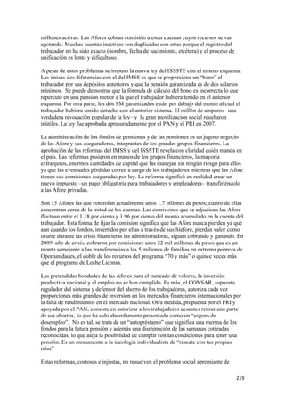 millones activas. Las Afores cobran comisión a estas cuentas cuyos recursos se van
agotando. Muchas cuentas inactivas son duplicadas con otras porque el registro del
trabajador no ha sido exacto (nombre, fecha de nacimiento, etcétera) y el proceso de
unificación es lento y dificultoso.

A pesar de estos problemas se impuso la nueva ley del ISSSTE con el mismo esquema.
Las únicas dos diferencias con el del IMSS es que se proporciona un “bono” al
trabajador por sus depósitos anteriores y que la pensión garantizada es de dos salarios
mínimos. Se puede demostrar que la fórmula de cálculo del bono es incorrecta lo que
repercute en una pensión menor a la que el trabajador hubiera tenido en el anterior
esquema. Por otra parte, los dos SM garantizados están por debajo del monto al cual el
trabajador hubiera tenido derecho con el anterior sistema. El millón de amparos –una
verdadera revocación popular de la ley– y la gran movilización social resultaron
inútiles. La ley fue aprobada apresuradamente por el PAN y el PRI en 2007.

La administración de los fondos de pensiones y de las pensiones es un jugoso negocio
de las Afore y sus aseguradoras, integrantes de los grandes grupos financieros. La
aprobación de las reformas del IMSS y del ISSSTE revela con claridad quién manda en
el país. Las reformas pusieron en manos de los grupos financieros, la mayoría
extranjeros, enormes cantidades de capital que las manejan sin ningún riesgo para ellos
ya que las eventuales pérdidas corren a cargo de los trabajadores mientras que las Afore
tienen sus comisiones aseguradas por ley. La reforma significó en realidad crear un
nuevo impuesto –un pago obligatoria para trabajadores y empleadores– transfiriéndolo
a las Afore privadas.

Son 15 Afores las que controlan actualmente unos 1.7 billones de pesos; cuatro de ellas
concentran cerca de la mitad de las cuentas. Las comisiones que se adjudican las Afore
fluctúan entre el 1.18 por ciento y 1.96 por ciento del monto acumulado en la cuenta del
trabajador. Esta forma de fijar la comisión significa que las Afore nunca pierden ya que
aun cuando los fondos, invertidos por ellas a través de sus Siefore, pierdan valor como
ocurre durante las crisis financieras las administradoras, siguen cobrando y ganando. En
2009, año de crisis, cobraron por comisiones unos 22 mil millones de pesos que es un
monto semejante a las transferencias a las 5 millones de familias en extrema pobreza de
Oportunidades, el doble de los recursos del programa “70 y más” o quince veces más
que el programa de Leche Liconsa.

Las pretendidas bondades de las Afores para el mercado de valores, la inversión
productiva nacional y el empleo no se han cumplido. Es más, el CONSAR, supuesto
regulador del sistema y defensor del ahorro de los trabajadores, autoriza cada vez
proporciones más grandes de inversión en los mercados financieros internacionales por
la falta de rendimientos en el mercado nacional. Otra medida, propuesta por el PRI y
apoyada por el PAN, consiste en autorizar a los trabajadores cesantes retirar una parte
de sus ahorros, lo que ha sido absurdamente presentado como un “seguro de
desempleo”. No es tal, se trata de un “autopréstamo” que significa una merma de los
fondos para la futura pensión y además una disminución de las semanas cotizadas
reconocidas, lo que aleja la posibilidad de cumplir con las condiciones para tener una
pensión. Es un monumento a la ideología individualista de “ráscate con tus propias
uñas”.

Estas reformas, costosas e injustas, no resuelven el problema social apremiante de

!                                                                                      #"*!
 