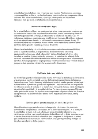 seguridad de los ciudadanos y no el lucro de unos cuantos. Planteamos un sistema de
pensiones público, solidario y redistributivo que garantice al menos una pensión básica
universal para todos los ciudadanos y que vaya construyendo los mecanismos
necesarios para que a ésta se añada una pensión contributiva.


                      Derecho a una vivienda digna

En la actualidad son millones los mexicanos que viven en asentamientos precarios que
no cuentan con los servicios y equipamientos mínimos, donde los tiempos y costos de
transportes para acceder al trabajo, la educación y el abasto son elevados. Casi 10
millones de mexicanos carecen de agua potable en sus viviendas, 22 millones no tienen
servicios adecuados de drenaje, 14 millones viven en casas con piso de tierra y 22
millones viven en una vivienda de un solo cuarto. Estas carencias se acentúan en las
periferias de las grandes ciudades y polos de desarrollo.

El derecho a la ciudad y a la vivienda involucra aspectos fundamentales del hábitat
como la seguridad jurídica, la disponibilidad de infraestructura, servicios y
equipamientos urbanos, de salud, educación y trabajo. Para hacer efectivos estos
derechos se requiere el compromiso del gobierno y la participación solidaria de la
sociedad. Es responsabilidad del Estado crear las condiciones para hacer efectivas estos
derechos. Por eso proponemos un programa de construcción masiva de vivienda popular
que por un lado garantice este derecho y genere miles de empleos.




                              Un Estado fraterno y solidario

La enorme desigualdad social de nuestro país ha provocado la fractura de la convivencia
y la armonía de nuestra sociedad, y es uno de los principales problemas de la nación.
Construiremos un Estado fraterno y solidario que atenderá a todos, pero en primer lugar
a la mayoría de la población que vive en la pobreza. La solidaridad con los desposeídos
no sólo es un asunto de justicia, es la manera más eficaz, más humana y más barata para
garantizar la tranquilidad y la seguridad pública. Por eso reiteramos que por el bien de
todos, primero los pobres. Se requiere un nuevo pacto social para reafirmar los derechos
de la población y el establecimiento de una nueva República democrática, libre y
solidaria.


               Derechos plenos para las mujeres, los niños y los jóvenes

El neoliberalismo representa la cultura de la opresión y la destrucción planetaria;
especialmente reflejada hacia las mujeres, por el hecho de ser mujeres. A la lucha por
la igualdad de la mujer en la vida laboral, en las oportunidades educativas y de
participación política, y en todos los ámbitos de la vida social, es de tal importancia que
el Estado debe adoptar medidas afirmativas para compensar la desigualdad existente;
para combatir la violencia sexual e intrafamiliar, consagrar legalmente y proteger los
derechos reproductivos de las mujeres.



!                                                                                       ##"!
 