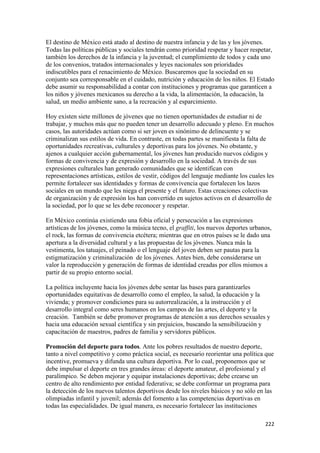 El destino de México está atado al destino de nuestra infancia y de las y los jóvenes.
Todas las políticas públicas y sociales tendrán como prioridad respetar y hacer respetar,
también los derechos de la infancia y la juventud; el cumplimiento de todos y cada uno
de los convenios, tratados internacionales y leyes nacionales son prioridades
indiscutibles para el renacimiento de México. Buscaremos que la sociedad en su
conjunto sea corresponsable en el cuidado, nutrición y educación de los niños. El Estado
debe asumir su responsabilidad a contar con instituciones y programas que garanticen a
los niños y jóvenes mexicanos su derecho a la vida, la alimentación, la educación, la
salud, un medio ambiente sano, a la recreación y al esparcimiento.

Hoy existen siete millones de jóvenes que no tienen oportunidades de estudiar ni de
trabajar, y muchos más que no pueden tener un desarrollo adecuado y pleno. En muchos
casos, las autoridades actúan como si ser joven es sinónimo de delincuente y se
criminalizan sus estilos de vida. En contraste, en todas partes se manifiesta la falta de
oportunidades recreativas, culturales y deportivas para los jóvenes. No obstante, y
ajenos a cualquier acción gubernamental, los jóvenes han producido nuevos códigos y
formas de convivencia y de expresión y desarrollo en la sociedad. A través de sus
expresiones culturales han generado comunidades que se identifican con
representaciones artísticas, estilos de vestir, códigos del lenguaje mediante los cuales les
permite fortalecer sus identidades y formas de convivencia que fortalecen los lazos
sociales en un mundo que les niega el presente y el futuro. Estas creaciones colectivas
de organización y de expresión los han convertido en sujetos activos en el desarrollo de
la sociedad, por lo que se les debe reconocer y respetar.

En México continúa existiendo una fobia oficial y persecución a las expresiones
artísticas de los jóvenes, como la música tecno, el graffiti, los nuevos deportes urbanos,
el rock, las formas de convivencia etcétera; mientras que en otros países se le dado una
apertura a la diversidad cultural y a las propuestas de los jóvenes. Nunca más la
vestimenta, los tatuajes, el peinado o el lenguaje del joven deben ser pautas para la
estigmatización y criminalización de los jóvenes. Antes bien, debe considerarse un
valor la reproducción y generación de formas de identidad creadas por ellos mismos a
partir de su propio entorno social.

La política incluyente hacia los jóvenes debe sentar las bases para garantizarles
oportunidades equitativas de desarrollo como el empleo, la salud, la educación y la
vivienda; y promover condiciones para su autorrealización, a la instrucción y el
desarrollo integral como seres humanos en los campos de las artes, el deporte y la
creación. También se debe promover programas de atención a sus derechos sexuales y
hacia una educación sexual científica y sin prejuicios, buscando la sensibilización y
capacitación de maestros, padres de familia y servidores públicos.

Promoción del deporte para todos. Ante los pobres resultados de nuestro deporte,
tanto a nivel competitivo y como práctica social, es necesario reorientar una política que
incentive, promueva y difunda una cultura deportiva. Por lo cual, proponemos que se
debe impulsar el deporte en tres grandes áreas: el deporte amateur, el profesional y el
paralímpico. Se deben mejorar y equipar instalaciones deportivas; debe crearse un
centro de alto rendimiento por entidad federativa; se debe conformar un programa para
la detección de los nuevos talentos deportivos desde los niveles básicos y no sólo en las
olimpiadas infantil y juvenil; además del fomento a las competencias deportivas en
todas las especialidades. De igual manera, es necesario fortalecer las instituciones

!                                                                                       ###!
 