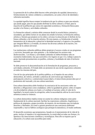 La promoción de la cultura debe hacerse sobre principios de equidad, democracia y
fortalecimiento de valores solidarios y comunitarios, así como a favor de identidad y
soberanía nacionales.

La equidad significa busca romper la tendencia de que la cultura es para una minoría
que puede pagar, para los que pueden disfrutar la oferta cultural y al final, para la
mayoría de la población que carece de capacidad económica y formación básica para
acceder a los bienes y actividades culturales.

La formación cultural y artística debe comenzar desde la escuela básica, primaria y
secundaria, que deben incluir en sus planes de estudio la lectura, la formación estética,
artística y literaria que propicie en los niños y jóvenes la atracción por el disfrute de los
bienes culturales y de la creación artística. De esta manera, se fortalecerán el sentido
humanístico de la educación y plural de la identidad nacional y el aprecio a los pueblos
que integran México y el mundo, al conocer las diversas culturas de la nación y los
aportes de la cultura universal.

Las instituciones culturales públicas deben propiciar el acceso a todos en sus programas
y servicios, buscando que sean gratuitos y de calidad para los sectores más
desfavorecidos. Los bienes y actividades culturales no deben brindarse sólo en
escenarios tradicionales, hay que acercarlos a los lugares en que vive, trabaja o pasea la
gente, haciendo presentaciones en pueblos, colonias y localidades de todo el territorio
nacional.

Se debe promover la descentralización en la formulación de programas, proyectos y
actividades culturales. El Estado debe ser promotor de una red de organismos culturales
en todos los rincones del país.

Uno de los ejes principales de la política pública, es el impulso de una cultura
democrática, de valores, actitudes y prácticas de convivencia que impulsan la
participación colectiva y contrarrestan la pasividad y el inmovilismo promovidos por el
predominio del mercado y de una cultura autoritaria.

Esta cultura democrática debe fortalecer la conciencia de los mexicanos sobre sus
derechos y obligaciones como ciudadanos; sobre la igualdad de género; sobre el respeto
a la diversidad de culturas en el país y el combate al racismo; sobre el valor de la
legalidad y la moral contra la corrupción; sobre la necesidad de cultivar la convivencia
armónica contra la violencia.

La cultura democrática implica tomar en cuenta las culturas indígenas como parte
fundamental de la cultura nacional; facilitar las expresiones culturales, lingüísticas y
políticas de migrantes, grupos juveniles, de mujeres, de movimientos que reivindican
derechos y libertades; así como a quienes promueven una conciencia ambiental
responsable y nuevos hábitos ecológicos que protejan la naturaleza y el medio ambiente.

El desarrollo económico que proponemos, basado en el mejoramiento de la vida de la
gente, incluye el impulso a la experimentación, la creatividad en todas sus formas y la
apertura a las innovaciones científicas y tecnológicas. Para ello se requiere que la
educación y la cultura sean accesibles para todos.


!                                                                                         ##&!
 