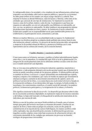 Es indispensable dotar a la sociedad y a los creadores de una infraestructura cultural que
responda a sus necesidades, abrir nuevos espacios públicos y apoyar los ya existentes.
Se debe poner énfasis en los estados con mayor rezago educativo y cultural. Para
impulsar la lectura se abrirán bibliotecas, salas de lectura y librerías, sobre todo en las
entidades que carezcan de este tipo de instalaciones. Se impulsará la creación de
museos, casas de la cultura, teatros y salas de cine. La propuesta es que haya una
orquesta en cada pueblo, un coro en cada pueblo, una biblioteca en cada pueblo, un
foro, un cine, un galería en cada pueblo. Se debe establecer una programación mínima
de producciones nacionales en cines y teatros. Se fortalecerá el sector cultural del
Estado para cumplir con su responsabilidad social, pero también debe promover la
colaboración y la participación social, comunitaria y privada.

México es muchos Méxicos, y en esa pluralidad reside su riqueza. Es fundamental
reconocer esa fortaleza propiciar su impulso desde poblado más remoto hasta la más
alta institución cultural o artística. Un proyecto de nación incluyente debe salvaguardar
y auspiciar la diversidad cultural de México y promover el diálogo con lo más
representativo de las culturas del mundo y de la creación humana.


                      Cambio climático y conciencia ambiental

Como nunca antes en la historia, naciones y pueblos se hallan indisolublemente ligados
entre ellos y con la naturaleza. La realidad del siglo XXI es la de la globalización y la
integración de escala planetaria tanto de los diferentes ámbitos sociales como de estos
con el mundo natural del cual dependen.

Hoy se vive una crisis global de la civilización industrial, capitalista, materialista y
tecnocrática, y toda propuesta alternativa de escala nacional asumir que el destino de la
nación no puede concebirse aislado de los procesos globales. El dilema político del país
es también un dilema civilizatorio: o seguir alimentando una modernidad que explota,
margina y enajena a los ciudadanos, que vuelve al mundo un espacio que incrementa la
amenaza ecológica y aumenta la descomunal concentración de capital y pone a la
política al servicio de las élites, o se avanza hacia una modernidad alternativa basada en
la restauración ecológica, al uso democrático del agua, la energía, la biodiversidad, la
tecnología y los conocimientos científicos, el control social del mercado y los poderes
políticos, la democracia participativa y la recuperación de la cultura y la historia.

Ello significa cuestionar la idea de desarrollo. Un desarrollo que descansa sobre la idea
de un crecimiento económico depredador, la explotación impía de los recursos naturales
y del trabajo, la lógica del mercado y la búsqueda de la satisfacción materialista de los
individuos, por encima de todo.

México es uno de los países con mayor biodiversidad en el mundo, pero al mismo
tiempo gran parte del territorio mexicano se encuentra devastado y muchas de sus
especies de flora y fauna están en peligro de extinción; existe un alto grado de
contaminación en la mayoría de las cuencas hidrológicas, los mantos acuíferos están
sobre explotados, hay una desertificación creciente, la deforestación que provoca
tragedias sociales; amplias zonas están bajo un proceso de urbanización salvaje y de
crecimiento desmedido de las ciudades que amenazan con provocar un desastre
ecológico de proporciones irreversibles.

!                                                                                      ##'!
 